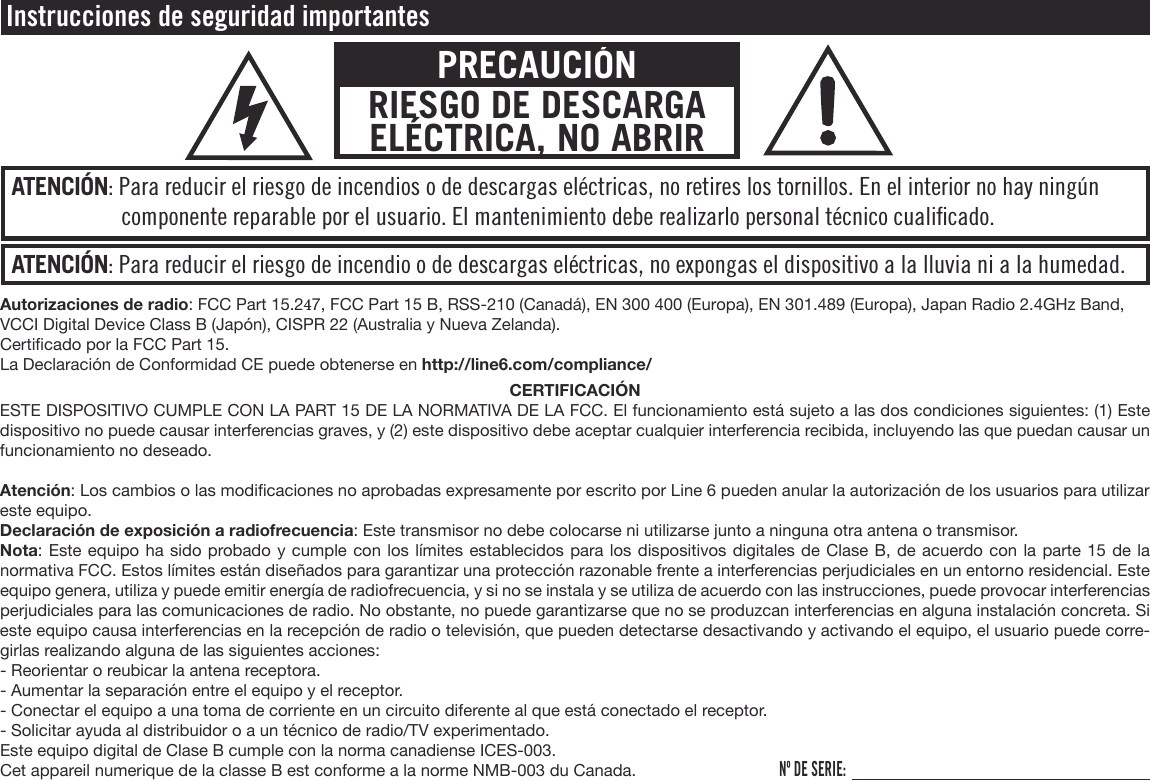 ATENCIÓN: Para reducir el riesgo de incendio o de descargas eléctricas, no expongas el dispositivo a la lluvia ni a la humedad.ATENCIÓN: Para reducir el riesgo de incendios o de descargas eléctricas, no retires los tornillos. En el interior no hay ningún componente reparable por el usuario. El mantenimiento debe realizarlo personal técnico cualiﬁcado.Instrucciones de seguridad importantesPRECAUCIÓNRIESGO DE DESCARGA ELÉCTRICA, NO ABRIRAutorizaciones de radio: FCC Part 15.247, FCC Part 15 B, RSS-210 (Canadá), EN 300 400 (Europa), EN 301.489 (Europa), Japan Radio 2.4GHz Band, VCCI Digital Device Class B (Japón), CISPR 22 (Australia y Nueva Zelanda).Certicado por la FCC Part 15.La Declaración de Conformidad CE puede obtenerse en http://line6.com/compliance/CERTIFICACIÓNESTE DISPOSITIVO CUMPLE CON LA PART 15 DE LA NORMATIVA DE LA FCC. El funcionamiento está sujeto a las dos condiciones siguientes: (1) Este dispositivo no puede causar interferencias graves, y (2) este dispositivo debe aceptar cualquier interferencia recibida, incluyendo las que puedan causar un funcionamiento no deseado.Atención: Los cambios o las modicaciones no aprobadas expresamente por escrito por Line 6 pueden anular la autorización de los usuarios para utilizar este equipo.Declaración de exposición a radiofrecuencia: Este transmisor no debe colocarse ni utilizarse junto a ninguna otra antena o transmisor.Nota: Este equipo ha sido probado y cumple con los límites establecidos para los dispositivos digitales de Clase B, de acuerdo con la parte 15 de la normativa FCC. Estos límites están diseñados para garantizar una protección razonable frente a interferencias perjudiciales en un entorno residencial. Este equipo genera, utiliza y puede emitir energía de radiofrecuencia, y si no se instala y se utiliza de acuerdo con las instrucciones, puede provocar interferencias perjudiciales para las comunicaciones de radio. No obstante, no puede garantizarse que no se produzcan interferencias en alguna instalación concreta. Si este equipo causa interferencias en la recepción de radio o televisión, que pueden detectarse desactivando y activando el equipo, el usuario puede corre-girlas realizando alguna de las siguientes acciones:- Reorientar o reubicar la antena receptora.- Aumentar la separación entre el equipo y el receptor.- Conectar el equipo a una toma de corriente en un circuito diferente al que está conectado el receptor.- Solicitar ayuda al distribuidor o a un técnico de radio/TV experimentado.Este equipo digital de Clase B cumple con la norma canadiense ICES-003.Cet appareil numerique de la classe B est conforme a la norme NMB-003 du Canada.Nº DE SERIE: