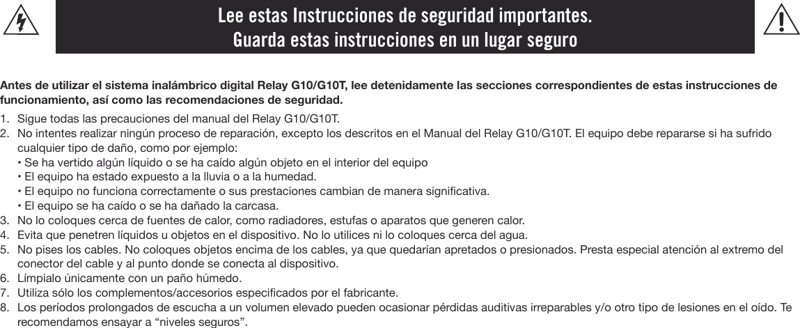 Lee estas Instrucciones de seguridad importantes.  Guarda estas instrucciones en un lugar seguroAntes de utilizar el sistema inalámbrico digital Relay G10/G10T, lee detenidamente las secciones correspondientes de estas instrucciones de funcionamiento, así como las recomendaciones de seguridad.1.  Sigue todas las precauciones del manual del Relay G10/G10T.2.  No intentes realizar ningún proceso de reparación, excepto los descritos en el Manual del Relay G10/G10T. El equipo debe repararse si ha sufrido cualquier tipo de daño, como por ejemplo:  • Se ha vertido algún líquido o se ha caído algún objeto en el interior del equipo   • El equipo ha estado expuesto a la lluvia o a la humedad.  • El equipo no funciona correctamente o sus prestaciones cambian de manera signicativa.  • El equipo se ha caído o se ha dañado la carcasa.3.  No lo coloques cerca de fuentes de calor, como radiadores, estufas o aparatos que generen calor.4.  Evita que penetren líquidos u objetos en el dispositivo. No lo utilices ni lo coloques cerca del agua.5.  No pises los cables. No coloques objetos encima de los cables, ya que quedarían apretados o presionados. Presta especial atención al extremo del conector del cable y al punto donde se conecta al dispositivo.6.  Límpialo únicamente con un paño húmedo.7.  Utiliza sólo los complementos/accesorios especicados por el fabricante.8.  Los períodos prolongados de escucha a un volumen elevado pueden ocasionar pérdidas auditivas irreparables y/o otro tipo de lesiones en el oído. Te recomendamos ensayar a “niveles seguros”.