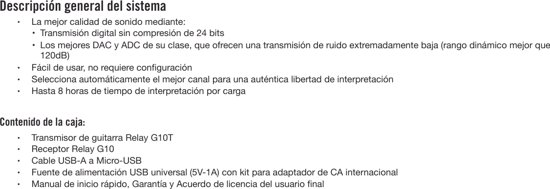 Descripción general del sistema•La mejor calidad de sonido mediante:•Transmisión digital sin compresión de 24 bits• Los mejores DAC y ADC de su clase, que ofrecen una transmisión de ruido extremadamente baja (rango dinámico mejor que120dB)•Fácil de usar, no requiere conguración•Selecciona automáticamente el mejor canal para una auténtica libertad de interpretación•Hasta 8 horas de tiempo de interpretación por cargaContenido de la caja:•Transmisor de guitarra Relay G10T•Receptor Relay G10•Cable USB-A a Micro-USB•Fuente de alimentación USB universal (5V-1A) con kit para adaptador de CA internacional•Manual de inicio rápido, Garantía y Acuerdo de licencia del usuario nal