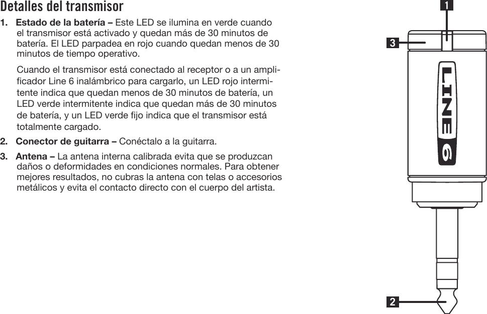 Detalles del transmisor1. Estado de la batería – Este LED se ilumina en verde cuandoel transmisor está activado y quedan más de 30 minutos debatería. El LED parpadea en rojo cuando quedan menos de 30minutos de tiempo operativo.Cuando el transmisor está conectado al receptor o a un ampli-cador Line 6 inalámbrico para cargarlo, un LED rojo intermi-tente indica que quedan menos de 30 minutos de batería, unLED verde intermitente indica que quedan más de 30 minutosde batería, y un LED verde jo indica que el transmisor estátotalmente cargado.2. Conector de guitarra – Conéctalo a la guitarra.3. Antena – La antena interna calibrada evita que se produzcandaños o deformidades en condiciones normales. Para obtenermejores resultados, no cubras la antena con telas o accesoriosmetálicos y evita el contacto directo con el cuerpo del artista.231