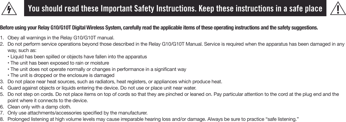 You should read these Important Safety Instructions. Keep these instructions in a safe placeBefore using your Relay G10/G10T Digital Wireless System, carefully read the applicable items of these operating instructions and the safety suggestions.1.  Obey all warnings in the Relay G10/G10T manual.2.  Do not perform service operations beyond those described in the Relay G10/G10T Manual. Service is required when the apparatus has been damaged in any way, such as:• Liquid has been spilled or objects have fallen into the apparatus • The unit has been exposed to rain or moisture• The unit does not operate normally or changes in performance in a signicant way• The unit is dropped or the enclosure is damaged3.  Do not place near heat sources, such as radiators, heat registers, or appliances which produce heat.4.  Guard against objects or liquids entering the device. Do not use or place unit near water.5.  Do not step on cords. Do not place items on top of cords so that they are pinched or leaned on. Pay particular attention to the cord at the plug end and thepoint where it connects to the device.6.  Clean only with a damp cloth.7.  Only use attachments/accessories specied by the manufacturer.8.  Prolonged listening at high volume levels may cause irreparable hearing loss and/or damage. Always be sure to practice “safe listening.”