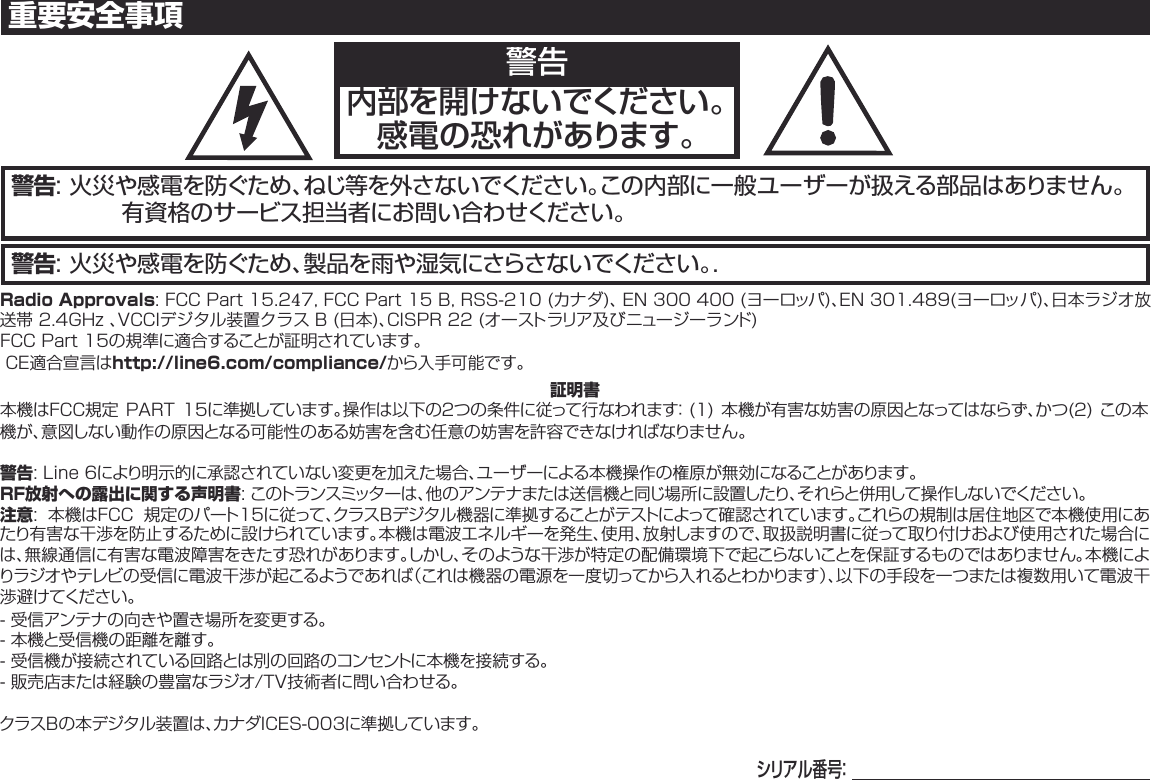 警告: 火災や感電を防ぐため、製品を雨や湿気にさらさないでください。.警告: 火災や感電を防ぐため、ねじ等を外さないでください。この内部に一般ユーザーが扱える部品はありません。有資格のサービス担当者にお問い合わせください。重要安全事項警告内部を開けないでください。感電の恐れがあります。Radio Approvals:FCCPart15.247,FCCPart15B,RSS-210(カナダ)、EN300400(ヨーロッパ)、EN301.489(ヨーロッパ)、日本ラジオ放送帯2.4GHz、VCCIデジタル装置クラスB(日本)、CISPR22(オーストラリア及びニュージーランド)FCCPart15の規準に適合することが証明されています。CE適合宣言はhttp://line6.com/compliance/から入手可能です。証明書本機はFCC規定PART15に準拠しています。操作は以下の２つの条件に従って行なわれます：(1) 本機が有害な妨害の原因となってはならず、かつ(2)この本機が、意図しない動作の原因となる可能性のある妨害を含む任意の妨害を許容できなければなりません。警告:Line6により明示的に承認されていない変更を加えた場合、ユーザーによる本機操作の権原が無効になることがあります。RF放射への露出に関する声明書:このトランスミッターは、他のアンテナまたは送信機と同じ場所に設置したり、それらと併用して操作しないでください。注意: 本機はFCC 規定のパート15に従って、クラスBデジタル機器に準拠することがテストによって確認されています。これらの規制は居住地区で本機使用にあたり有害な干渉を防止するために設けられています。本機は電波エネルギーを発生、使用、放射しますので、取扱説明書に従って取り付けおよび使用された場合には、無線通信に有害な電波障害をきたす恐れがあります。しかし、そのような干渉が特定の配備環境下で起こらないことを保証するものではありません。本機によりラジオやテレビの受信に電波干渉が起こるようであれば（これは機器の電源を一度切ってから入れるとわかります）、以下の手段を一つまたは複数用いて電波干渉避けてください。- 受信アンテナの向きや置き場所を変更する。- 本機と受信機の距離を離す。- 受信機が接続されている回路とは別の回路のコンセントに本機を接続する。- 販売店または経験の豊富なラジオ/TV技術者に問い合わせる。クラスBの本デジタル装置は、カナダICES-003に準拠しています。シ リ ア ル 番 号：