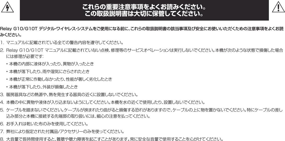 これらの重要注意事項をよくお読みください。 この取扱説明書は大切に保管してください。Relay G10/G10T デジタル・ワイヤレス・システムをご使用になる前に、これらの取扱説明書の該当事項及び安全にお使いいただくための注意事項をよくお読みください 。1. マニュアルに記載されている全ての警告内容を遵守してください。2. RelayG10/G10Tマニュアルに記載されていない点検、修理等のサービスオペレーションは実行しないでください。本機が次のような状態で損傷した場合には修理が必要です：• 本機の内部に液体が入ったり、異物が入ったとき• 本機が落下したり、雨や湿気にさらされたとき• 本機が正常に作動しなかったり、性能が著しく劣化したとき• 本機が落下したり、外装が損傷したとき3. 暖房器具などの熱源や、熱を発生する器具の近くに設置しないでください。4. 本機の中に異物や液体が入り込まないようにしてください。本機を水の近くで使用したり、設置しないでください。5. ケーブルを踏まないでください。ケ—ブルが挟まれたり曲がると損傷する恐れがありますので、ケーブルの上に物を置かないでください。特にケーブルの差し込み部分と本機に接続する先端部の取り扱いには、細心の注意を払ってください。6. お手入れは乾いた布のみを使用してください。7. 弊社により指定された付属品/アクセサリーのみを使ってください。8. 大音量で長時間使用すると、難聴や聴力障害を起こすことがあります。常に安全な音量で使用することを心がけてください。