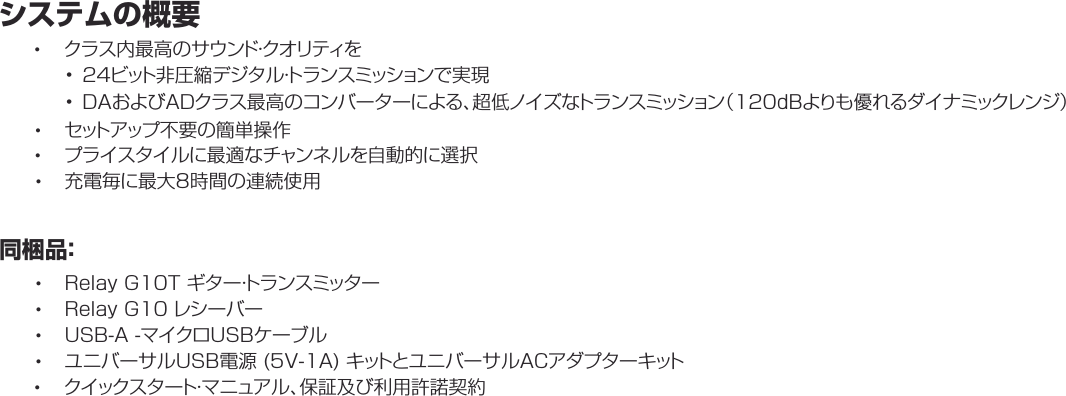 システムの概要•クラス内最高のサウンド・クオリティを• 24ビット非圧縮デジタル・トランスミッションで実現• DAおよびADクラス最高のコンバーターによる、超低ノイズなトランスミッション（120dBよりも優れるダイナミックレンジ）•セットアップ不要の簡単操作•プライスタイルに最適なチャンネルを自動的に選択•充電毎に最大8時間の連続使用同梱品：•RelayG10Tギター・トランスミッター•RelayG10レシーバー•USB-A-マイクロUSBケーブル•ユニバーサルUSB電源(5V-1A)キットとユニバーサルACアダプターキット•クイックスタート・マニュアル、保証及び利用許諾契約