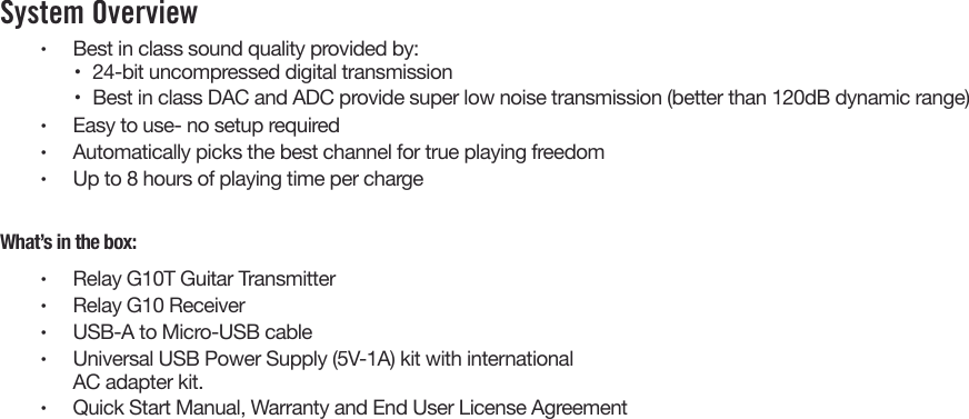 System Overview •  Best in class sound quality provided by:•  24-bit uncompressed digital transmission•  Best in class DAC and ADC provide super low noise transmission (better than 120dB dynamic range)•  Easy to use- no setup required•  Automatically picks the best channel for true playing freedom•  Up to 8 hours of playing time per chargeWhat’s in the box:•  Relay G10T Guitar Transmitter•  Relay G10 Receiver•  USB-A to Micro-USB cable•  Universal USB Power Supply (5V-1A) kit with internationalAC adapter kit.•  Quick Start Manual, Warranty and End User License Agreement