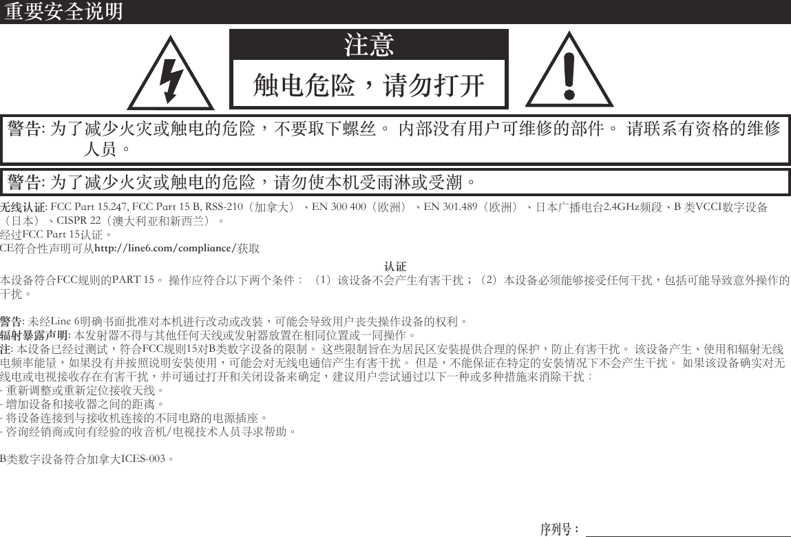 警告: 为了减少火灾或触电的危险，请勿使本机受雨淋或受潮。警告: 为了减少火灾或触电的危险，不要取下螺丝。 内部没有用户可维修的部件。 请联系有资格的维修人员。重要安全说明注意触电危险，请勿打开无线认证:FCCPart15.247,FCCPart15B,RSS-210（加拿大）、EN300400（欧洲）、EN301.489（欧洲）、日本广播电台2.4GHz频段、B类VCCI数字设备（日本）、CISPR22（澳大利亚和新西兰）。经过FCCPart15认证。CE符合性声明可从http://line6.com/compliance/获取认证本设备符合FCC规则的PART15。操作应符合以下两个条件：（1）该设备不会产生有害干扰；（2）本设备必须能够接受任何干扰，包括可能导致意外操作的干扰。警告:未经Line6明确书面批准对本机进行改动或改装，可能会导致用户丧失操作设备的权利。辐射暴露声明:本发射器不得与其他任何天线或发射器放置在相同位置或一同操作。注:本设备已经过测试，符合FCC规则15对B类数字设备的限制。这些限制旨在为居民区安装提供合理的保护，防止有害干扰。该设备产生、使用和辐射无线电频率能量，如果没有并按照说明安装使用，可能会对无线电通信产生有害干扰。但是，不能保证在特定的安装情况下不会产生干扰。如果该设备确实对无线电或电视接收存在有害干扰，并可通过打开和关闭设备来确定，建议用户尝试通过以下一种或多种措施来消除干扰：-重新调整或重新定位接收天线。-增加设备和接收器之间的距离。-将设备连接到与接收机连接的不同电路的电源插座。-咨询经销商或向有经验的收音机/电视技术人员寻求帮助。B类数字设备符合加拿大ICES-003。序列号：