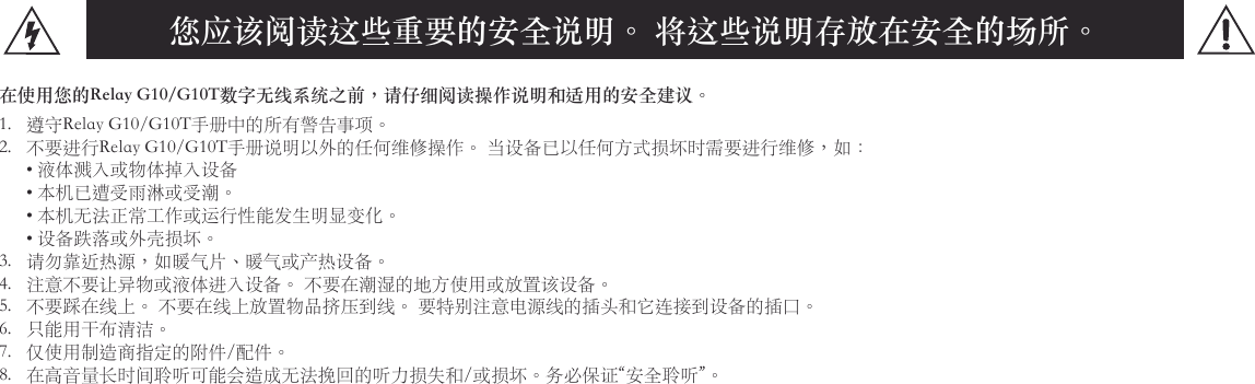 您应该阅读这些重要的安全说明。 将这些说明存放在安全的场所。在使用您的Relay G10/G10T数字无线系统之前，请仔细阅读操作说明和适用的安全建议。1. 遵守RelayG10/G10T手册中的所有警告事项。2. 不要进行RelayG10/G10T手册说明以外的任何维修操作。当设备已以任何方式损坏时需要进行维修，如：•液体溅入或物体掉入设备•本机已遭受雨淋或受潮。•本机无法正常工作或运行性能发生明显变化。•设备跌落或外壳损坏。3. 请勿靠近热源，如暖气片、暖气或产热设备。4. 注意不要让异物或液体进入设备。不要在潮湿的地方使用或放置该设备。5. 不要踩在线上。不要在线上放置物品挤压到线。要特别注意电源线的插头和它连接到设备的插口。6. 只能用干布清洁。7. 仅使用制造商指定的附件/配件。8. 在高音量长时间聆听可能会造成无法挽回的听力损失和/或损坏。务必保证“安全聆听”。