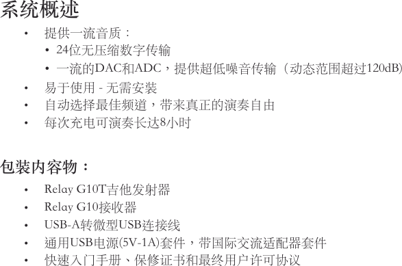 系统概述• 提供一流音质：• 24位无压缩数字传输• 一流的DAC和ADC，提供超低噪音传输（动态范围超过120dB)• 易于使用-无需安装• 自动选择最佳频道，带来真正的演奏自由• 每次充电可演奏长达8小时包装内容物：• RelayG10T吉他发射器• RelayG10接收器• USB-A转微型USB连接线• 通用USB电源(5V-1A)套件，带国际交流适配器套件• 快速入门手册、保修证书和最终用户许可协议