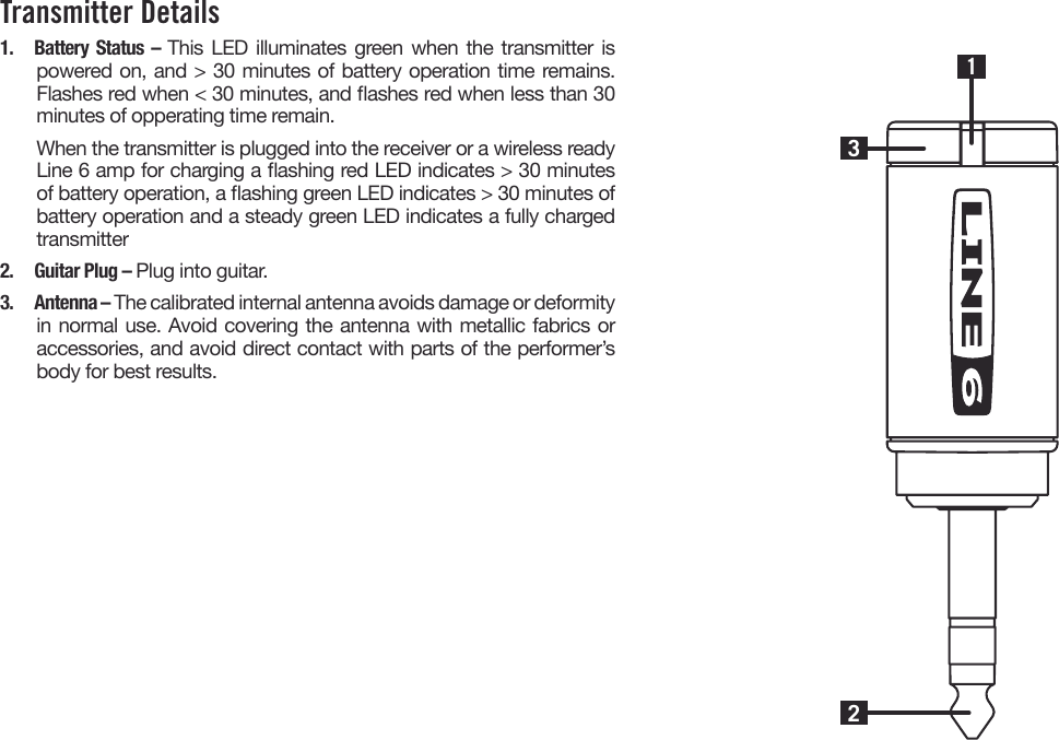 Transmitter Details1.  Battery Status – This LED illuminates green when the transmitter is powered on, and &gt; 30 minutes of battery operation time remains. Flashes red when &lt; 30 minutes, and ashes red when less than 30 minutes of opperating time remain.When the transmitter is plugged into the receiver or a wireless ready Line 6 amp for charging a ashing red LED indicates &gt; 30 minutes of battery operation, a ashing green LED indicates &gt; 30 minutes of battery operation and a steady green LED indicates a fully charged transmitter2.  Guitar Plug – Plug into guitar.3.  Antenna – The calibrated internal antenna avoids damage or deformity in normal use. Avoid covering the antenna with metallic fabrics or accessories, and avoid direct contact with parts of the performer’s body for best results.231