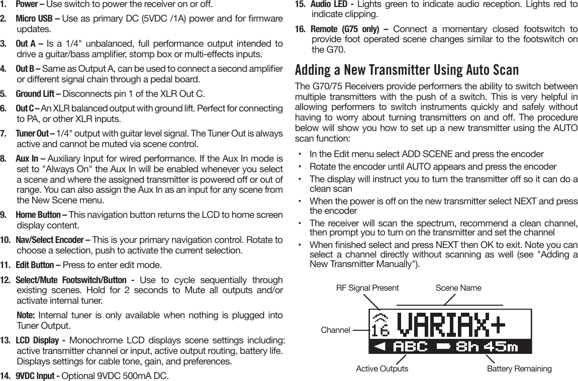 1.  Power – Use switch to power the receiver on or o.2.  Micro USB – Use as primary DC (5VDC /1A) power and for rmwareupdates.3. Out A – Is a 1/4&quot; unbalanced, full performance output intended todrive a guitar/bass amplier, stomp box or multi-eects inputs.4.  Out B – Same as Output A, can be used to connect a second amplieror dierent signal chain through a pedal board.5.  Ground Lift – Disconnects pin 1 of the XLR Out C.6.  Out C – An XLR balanced output with ground lift. Perfect for connectingto PA, or other XLR inputs.7.  Tuner Out – 1/4&quot; output with guitar level signal. The Tuner Out is alwaysactive and cannot be muted via scene control.8.  Aux In – Auxiliary Input for wired performance. If the Aux In mode isset to &quot;Always On&quot; the Aux In will be enabled whenever you selecta scene and where the assigned transmitter is powered o or out ofrange. You can also assign the Aux In as an input for any scene fromthe New Scene menu.9.  Home Button – This navigation button returns the LCD to home screendisplay content.10.  Nav/Select Encoder – This is your primary navigation control. Rotate tochoose a selection, push to activate the current selection.11.  Edit Button – Press to enter edit mode.12. Select/Mute Footswitch/Button -  Use  to  cycle  sequentially  throughexisting  scenes.  Hold  for  2  seconds  to  Mute  all  outputs  and/oractivate internal tuner.Note: Internal tuner is only available when nothing is plugged intoTuner Output.13. LCD Display - Monochrome LCD displays scene settings including: active transmitter channel or input, active output routing, battery life. Displays settings for cable tone, gain, and preferences.14.  9VDC Input - Optional 9VDC 500mA DC.15. Audio LED - Lights green to indicate audio reception. Lights red toindicate clipping.16. Remote (G75 only) – Connect a momentary closed footswitch toprovide foot operated scene changes similar to the footswitch onthe G70.Adding a New Transmitter Using Auto ScanThe G70/75 Receivers provide performers the ability to switch between multiple transmitters with the push of a switch. This is very helpful in allowing  performers to  switch  instruments  quickly  and  safely  without having to worry about turning transmitters on and o. The procedure below will show you how to set up a new transmitter using the AUTO scan function:•  In the Edit menu select ADD SCENE and press the encoder•  Rotate the encoder until AUTO appears and press the encoder•  The display will instruct you to turn the transmitter o so it can do aclean scan•  When the power is o on the new transmitter select NEXT and pressthe encoder•  The receiver will scan the spectrum, recommend a clean channel,then prompt you to turn on the transmitter and set the channel•  When nished select and press NEXT then OK to exit. Note you canselect a channel directly without scanning as well (see &quot;Adding aNew Transmitter Manually&quot;).16RF Signal PresentActive OutputsChannelScene NameBattery Remaining