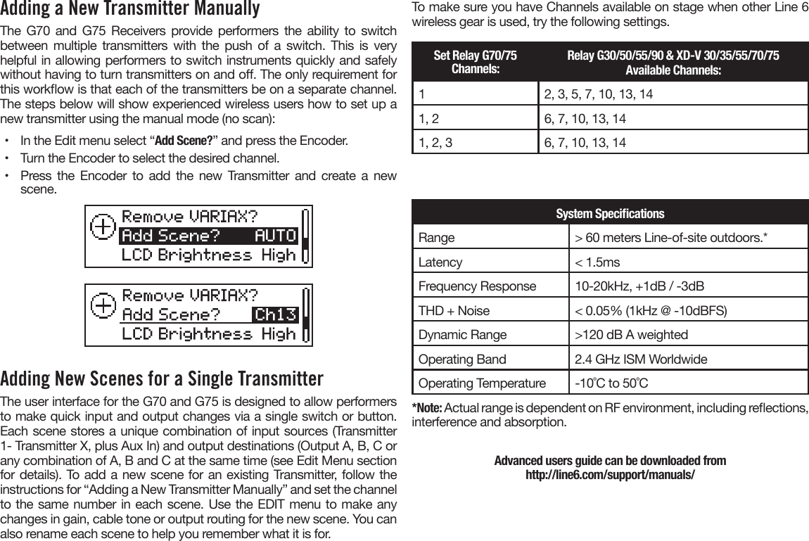 Adding a New Transmitter Manually The G70 and G75 Receivers provide performers the ability to switch between multiple transmitters with the push of a switch. This is very helpful in allowing performers to switch instruments quickly and safely without having to turn transmitters on and o. The only requirement for this workow is that each of the transmitters be on a separate channel. The steps below will show experienced wireless users how to set up a new transmitter using the manual mode (no scan):•  In the Edit menu select “Add Scene?” and press the Encoder.•  Turn the Encoder to select the desired channel.•  Press the Encoder to add the new Transmitter and create a newscene.Adding New Scenes for a Single TransmitterThe user interface for the G70 and G75 is designed to allow performers to make quick input and output changes via a single switch or button. Each scene stores a unique combination of input sources (Transmitter 1- Transmitter X, plus Aux In) and output destinations (Output A, B, C or any combination of A, B and C at the same time (see Edit Menu section for details). To add a new scene for an existing Transmitter, follow the instructions for “Adding a New Transmitter Manually” and set the channel to the same number in each scene. Use the EDIT menu to make any changes in gain, cable tone or output routing for the new scene. You can also rename each scene to help you remember what it is for.To make sure you have Channels available on stage when other Line 6 wireless gear is used, try the following settings.Set Relay G70/75 Channels:Relay G30/50/55/90 &amp; XD-V 30/35/55/70/75 Available Channels:12, 3, 5, 7, 10, 13, 141, 2 6, 7, 10, 13, 141, 2, 3 6, 7, 10, 13, 14System SpecicationsRange &gt; 60 meters Line-of-site outdoors.*Latency &lt; 1.5msFrequency Response 10-20kHz, +1dB / -3dBTHD + Noise &lt; 0.05% (1kHz @ -10dBFS)Dynamic Range &gt;120 dB A weightedOperating Band 2.4 GHz ISM WorldwideOperating Temperature -10˚C to 50˚C*Note: Actual range is dependent on RF environment, including reections,interference and absorption.Advanced users guide can be downloaded from  http://line6.com/support/manuals/