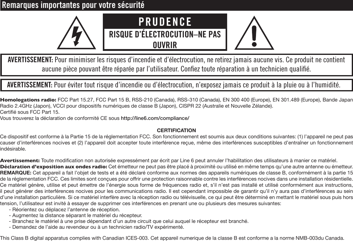 Homologations radio: FCC Part 15.27, FCC Part 15 B, RSS-210 (Canada), RSS-310 (Canada), EN 300 400 (Europe), EN 301.489 (Europe), Bande Japan Radio 2.4GHz (Japon), VCCI pour dispositifs numériques de classe B (Japon), CISPR 22 (Australie et Nouvelle Zélande).Certié sous FCC Part 15.Vous trouverez la déclaration de conformité CE sous http://line6.com/compliance/CERTIFICATIONCe dispositif est conforme à la Partie 15 de la réglementation FCC. Son fonctionnement est soumis aux deux conditions suivantes: (1) l’appareil ne peut pas causer d’interférences nocives et (2) l’appareil doit accepter toute interférence reçue, même des interférences susceptibles d’entraîner un fonctionnement indésirable.Avertissement: Toute modication non autorisée expressément par écrit par Line 6 peut annuler l’habilitation des utilisateurs à manier ce matériel.Déclaration d’exposition aux ondes radio: Cet émetteur ne peut pas être placé à proximité ou utilisé en même temps qu’une autre antenne ou émetteur.REMARQUE: Cet appareil a fait l’objet de tests et a été déclaré conforme aux normes des appareils numériques de classe B, conformément à la partie 15 de la réglementation FCC. Ces limites sont conçues pour orir une protection raisonnable contre les interférences nocives dans une installation résidentielle. Ce matériel génère, utilise et peut émettre de l’énergie sous forme de fréquences radio et, s’il n’est pas installé et utilisé conformément aux instructions, il peut générer des interférences nocives pour les communications radio. Il est cependant impossible de garantir qu’il n’y aura pas d’interférences au sein d’une installation particulière. Si ce matériel interfère avec la réception radio ou télévisuelle, ce qui peut être déterminé en mettant le matériel sous puis hors tension, l’utilisateur est invité à essayer de supprimer ces interférences en prenant une ou plusieurs des mesures suivantes:  - Réorientez ou déplacez l’antenne de réception.  - Augmentez la distance séparant le matériel du récepteur.  - Branchez le matériel à une prise dépendant d’un autre circuit que celui auquel le récepteur est branché.  - Demandez de l’aide au revendeur ou à un technicien radio/TV expérimenté.This Class B digital apparatus complies with Canadian ICES-003. Cet appareil numerique de la classe B est conforme a la norme NMB-003du Canada. Remarques importantes pour votre sécuritéAVERTISSEMENT: Pour éviter tout risque d’incendie ou d’électrocution, n’exposez jamais ce produit à la pluie ou à l’humidité.AVERTISSEMENT: Pour minimiser les risques d’incendie et d’électrocution, ne retirez jamais aucune vis. Ce produit ne contient aucune pièce pouvant être réparée par l’utilisateur. Conﬁez toute réparation à un technicien qualiﬁé.PRUDENCERISQUE D’ÉLECTROCUTION–NE PAS OUVRIR