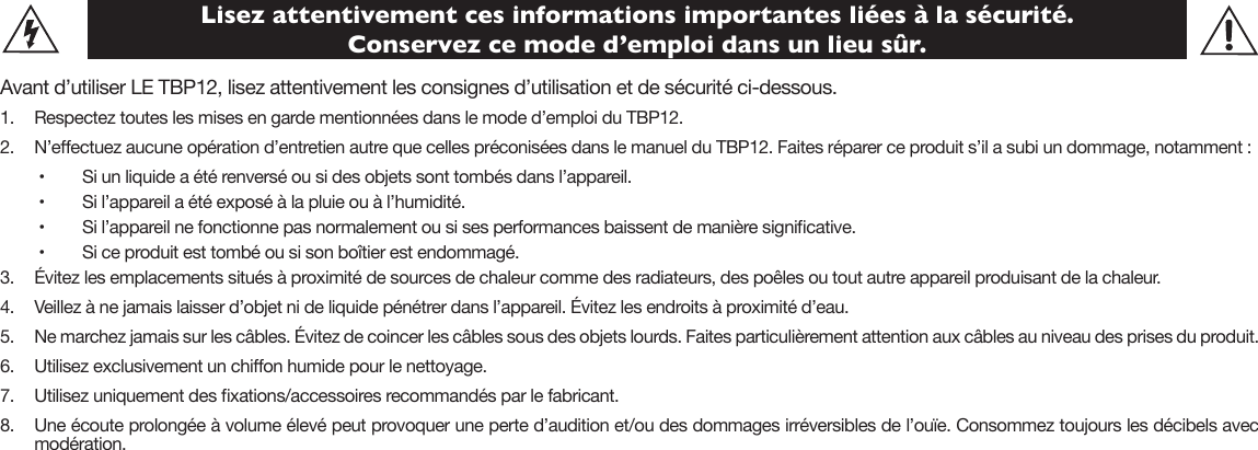 Lisez attentivement ces informations importantes liées à la sécurité.  Conservez ce mode d’emploi dans un lieu sûr.Avant d’utiliser LE TBP12, lisez attentivement les consignes d’utilisation et de sécurité ci-dessous. 1.  Respectez toutes les mises en garde mentionnées dans le mode d’emploi du TBP12.2.  N’eectuez aucune opération d’entretien autre que celles préconisées dans le manuel du TBP12. Faites réparer ce produit s’il a subi un dommage, notamment : •   Si un liquide a été renversé ou si des objets sont tombés dans l’appareil.•   Si l’appareil a été exposé à la pluie ou à l’humidité.•   Si l’appareil ne fonctionne pas normalement ou si ses performances baissent de manière signicative.•   Si ce produit est tombé ou si son boîtier est endommagé.3.  Évitez les emplacements situés à proximité de sources de chaleur comme des radiateurs, des poêles ou tout autre appareil produisant de la chaleur.4.  Veillez à ne jamais laisser d’objet ni de liquide pénétrer dans l’appareil. Évitez les endroits à proximité d’eau.5.  Ne marchez jamais sur les câbles. Évitez de coincer les câbles sous des objets lourds. Faites particulièrement attention aux câbles au niveau des prises du produit.6.    Utilisez exclusivement un chion humide pour le nettoyage.7.    Utilisez uniquement des xations/accessoires recommandés par le fabricant.8.  Une écoute prolongée à volume élevé peut provoquer une perte d’audition et/ou des dommages irréversibles de l’ouïe. Consommez toujours les décibels avec modération.