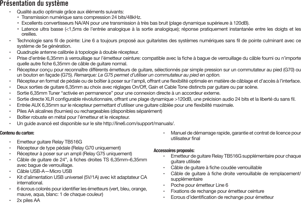 Présentation du système  •  Qualité audio optimale grâce aux éléments suivants:•  Transmission numérique sans compression 24 bits/48kHz.•  Excellents convertisseurs NA/AN pour une transmission à très bas bruit (plage dynamique supérieure à 120dB).•  Latence ultra basse (&lt;1,5ms de l’entrée analogique à la sortie analogique); réponse pratiquement instantanée entre les doigts et les oreilles.•  Technologie sans l de pointe: Line 6 a toujours proposé aux guitaristes des systèmes numériques sans l de pointe culminant avec ce système de 5e génération.•  Quadruple antenne calibrée à topologie à double récepteur.•  Prise d’entrée 6,35mm à verrouillage sur l’émetteur ceinture: compatible avec la che à bague de verrouillage du câble fourni ou n’importe quelle autre che 6,35mm de câble de guitare normal.•  Récepteur conçu pour reconnaître diérents émetteurs de guitare, sélectionnés par simple pression sur un commutateur au pied (G70) ou un bouton en façade (G75). Remarque: Le G75 permet d’utiliser un commutateur au pied en option.•  Récepteur en format de pédale ou de boîtier à poser sur l’ampli, orant une exibilité optimale en matière de câblage et d’accès à l’interface.•  Deux sorties de guitare 6,35mm au choix avec réglages On/O, Gain et Cable Tone distincts par guitare ou par scène.•  Sortie 6,35mm Tuner “activée en permanence” pour une connexion directe à un accordeur externe.•  Sortie directe XLR congurable révolutionnaire, orant une plage dynamique &gt;120dB, une précision audio 24 bits et la liberté du sans l.•  Entrée AUX 6,35mm sur le récepteur permettant d’utiliser une guitare câblée pour une exibilité maximale.•  Piles AA alcalines (fournies) ou rechargeables (disponibles séparément)•  Boîtier robuste en métal pour l’émetteur et le récepteur.•  Un guide avancé est disponible sur le site http://line6.com/support/manuals/.Contenu du carton:•  Emetteur guitare Relay TB516G•  Récepteur de type pédale (Relay G70 uniquement)•  Récepteur à poser sur un ampli (Relay G75 uniquement)•  Câble de guitare de 24”, à ches droites TS 6,35mm–6,35mm avec bague de verrouillage.•  Câble USB-A—Micro USB•  Kit d’alimentation USB universel (5V/1A) avec kit adaptateur CA international.•  6 écrous colorés pour identier les émetteurs (vert, bleu, orange, mauve, aqua, blanc: 1 de chaque couleur)•  2x piles AA•  Manuel de démarrage rapide, garantie et contrat de licence pour utilisateur nalAccessoires proposés:•  Emetteur de guitare Relay TB516G supplémentaire pour chaque guitare utilisée•  Câble de guitare à che coudée verrouillable•  Câble de guitare à che droite verrouillable de remplacement/supplémentaire•  Poche pour émetteur Line 6•  Fixations de rechange pour émetteur ceinture•  Ecrous d’identication de rechange pour émetteur