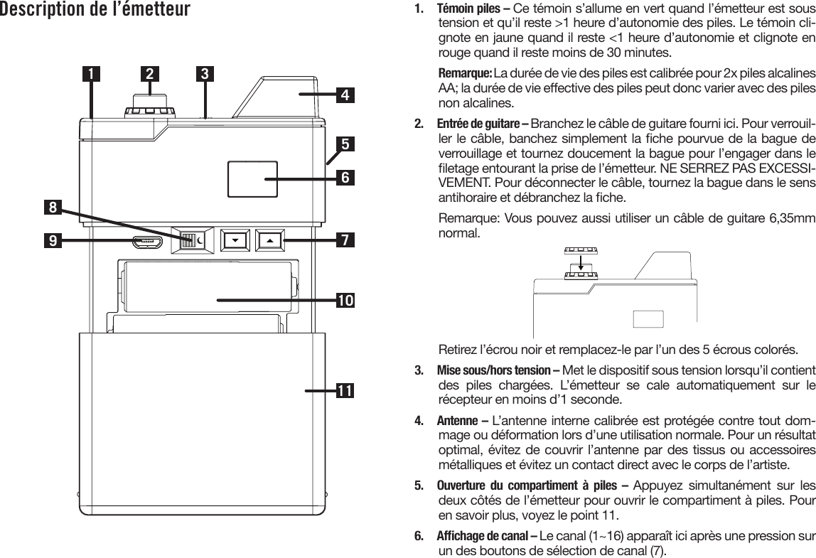 Description de l’émetteur1 2710983461151.  Témoin piles – Ce témoin s’allume en vert quand l’émetteur est sous tension et qu’il reste &gt;1 heure d’autonomie des piles. Le témoin cli-gnote en jaune quand il reste &lt;1 heure d’autonomie et clignote en rouge quand il reste moins de 30 minutes.Remarque: La durée de vie des piles est calibrée pour 2x piles alcalines AA; la durée de vie eective des piles peut donc varier avec des piles non alcalines.2.  Entrée de guitare – Branchez le câble de guitare fourni ici. Pour verrouil-ler le câble, banchez simplement la che pourvue de la bague de verrouillage et tournez doucement la bague pour l’engager dans le letage entourant la prise de l’émetteur. NE SERREZ PAS EXCESSI-VEMENT. Pour déconnecter le câble, tournez la bague dans le sens antihoraire et débranchez la che.Remarque: Vous pouvez aussi utiliser un câble de guitare 6,35mm normal.Retirez l’écrou noir et remplacez-le par l’un des 5 écrous colorés.3.  Mise sous/hors tension – Met le dispositif sous tension lorsqu’il contient des  piles  chargées.  L’émetteur  se  cale  automatiquement  sur  le récepteur en moins d’1 seconde.4.  Antenne – L’antenne interne calibrée est protégée contre tout dom-mage ou déformation lors d’une utilisation normale. Pour un résultat optimal, évitez de couvrir l’antenne par des tissus ou accessoires métalliques et évitez un contact direct avec le corps de l’artiste.5.  Ouverture du compartiment à piles – Appuyez simultanément sur les deux côtés de l’émetteur pour ouvrir le compartiment à piles. Pour en savoir plus, voyez le point 11.6. Afchagedecanal–Le canal (1~16) apparaît ici après une pression sur un des boutons de sélection de canal (7).