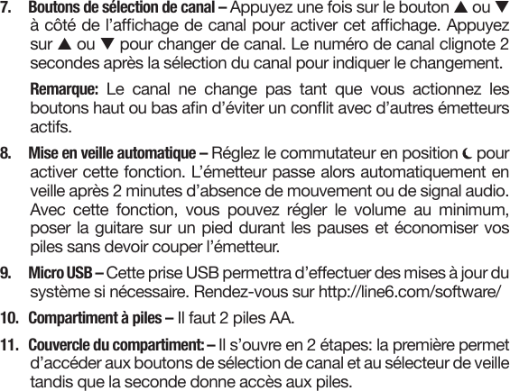 7.  Boutons de sélection de canal – Appuyez une fois sur le bouton s ou t à côté de l’achage de canal pour activer cet achage. Appuyez sur s ou t pour changer de canal. Le numéro de canal clignote 2 secondes après la sélection du canal pour indiquer le changement.Remarque:  Le  canal  ne  change  pas  tant  que  vous  actionnez  les boutons haut ou bas an d’éviter un conit avec d’autres émetteurs actifs.8.  Mise en veille automatique – Réglez le commutateur en position   pour activer cette fonction. L’émetteur passe alors automatiquement en veille après 2 minutes d’absence de mouvement ou de signal audio. Avec cette fonction, vous pouvez régler le volume au minimum, poser la guitare sur un pied durant les pauses et économiser vos piles sans devoir couper l’émetteur. 9.  Micro USB – Cette prise USB permettra d’eectuer des mises à jour du système si nécessaire. Rendez-vous sur http://line6.com/software/10.  Compartiment à piles – Il faut 2 piles AA.11.  Couvercle du compartiment: – Il s’ouvre en 2 étapes: la première permet d’accéder aux boutons de sélection de canal et au sélecteur de veille tandis que la seconde donne accès aux piles.