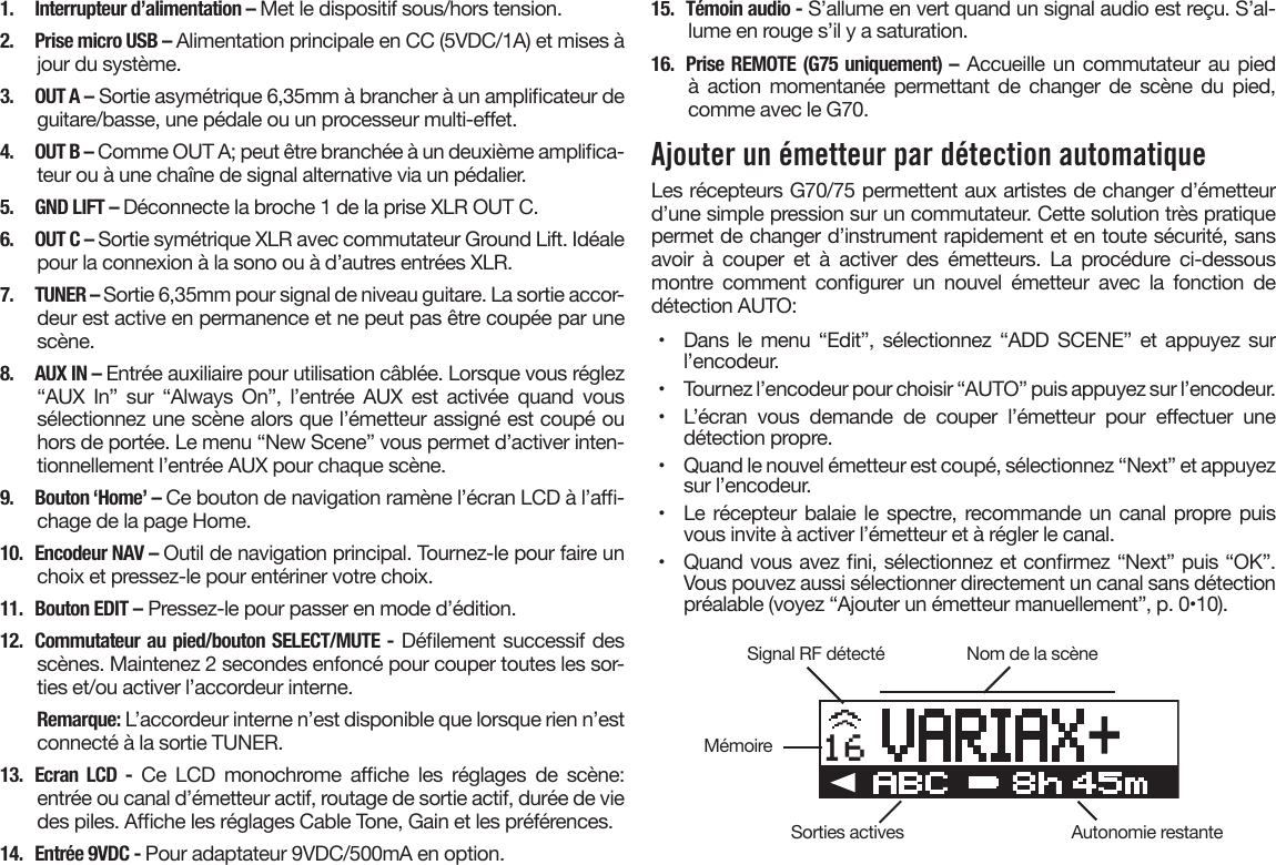 1.  Interrupteur d’alimentation – Met le dispositif sous/hors tension.2.  Prise micro USB – Alimentation principale en CC (5VDC/1A) et mises à jour du système.3.  OUT A – Sortie asymétrique 6,35mm à brancher à un amplicateur de guitare/basse, une pédale ou un processeur multi-eet.4.  OUT B – Comme OUT A; peut être branchée à un deuxième amplica-teur ou à une chaîne de signal alternative via un pédalier.5.  GND LIFT – Déconnecte la broche 1 de la prise XLR OUT C.6.  OUT C – Sortie symétrique XLR avec commutateur Ground Lift. Idéale pour la connexion à la sono ou à d’autres entrées XLR.7.  TUNER – Sortie 6,35mm pour signal de niveau guitare. La sortie accor-deur est active en permanence et ne peut pas être coupée par une scène.8.  AUX IN – Entrée auxiliaire pour utilisation câblée. Lorsque vous réglez “AUX  In”  sur  “Always  On”,  l’entrée  AUX  est  activée  quand  vous sélectionnez une scène alors que l’émetteur assigné est coupé ou hors de portée. Le menu “New Scene” vous permet d’activer inten-tionnellement l’entrée AUX pour chaque scène.9.  Bouton ‘Home’ – Ce bouton de navigation ramène l’écran LCD à l’a-chage de la page Home.10.  Encodeur NAV – Outil de navigation principal. Tournez-le pour faire un choix et pressez-le pour entériner votre choix.11.  Bouton EDIT – Pressez-le pour passer en mode d’édition.12.  Commutateur au pied/bouton SELECT/MUTE - Délement successif des scènes. Maintenez 2 secondes enfoncé pour couper toutes les sor-ties et/ou activer l’accordeur interne.Remarque: L’accordeur interne n’est disponible que lorsque rien n’est connecté à la sortie TUNER.13.  Ecran LCD -  Ce  LCD  monochrome  ache  les  réglages  de  scène: entrée ou canal d’émetteur actif, routage de sortie actif, durée de vie des piles. Ache les réglages Cable Tone, Gain et les préférences.14.  Entrée 9VDC - Pour adaptateur 9VDC/500mA en option.15.  Témoin audio - S’allume en vert quand un signal audio est reçu. S’al-lume en rouge s’il y a saturation.16.  Prise REMOTE (G75 uniquement) – Accueille un commutateur au pied à  action  momentanée  permettant  de  changer  de  scène  du  pied, comme avec le G70.Ajouter un émetteur par détection automatiqueLes récepteurs G70/75 permettent aux artistes de changer d’émetteur d’une simple pression sur un commutateur. Cette solution très pratique permet de changer d’instrument rapidement et en toute sécurité, sans avoir  à  couper  et  à  activer  des  émetteurs.  La  procédure  ci-dessous montre  comment  congurer  un  nouvel  émetteur  avec  la  fonction  de détection AUTO:•  Dans le  menu “Edit”,  sélectionnez “ADD  SCENE” et  appuyez sur l’encodeur.•  Tournez l’encodeur pour choisir “AUTO” puis appuyez sur l’encodeur.•  L’écran  vous  demande  de  couper  l’émetteur  pour  eectuer  une détection propre.•  Quand le nouvel émetteur est coupé, sélectionnez “Next” et appuyez sur l’encodeur.•  Le récepteur balaie le spectre, recommande un canal propre puis vous invite à activer l’émetteur et à régler le canal.•  Quand vous avez ni, sélectionnez et conrmez “Next” puis “OK”. Vous pouvez aussi sélectionner directement un canal sans détection préalable (voyez “Ajouter un émetteur manuellement”, p. 0•10).16Signal RF détectéSorties activesMémoireNom de la scèneAutonomie restante