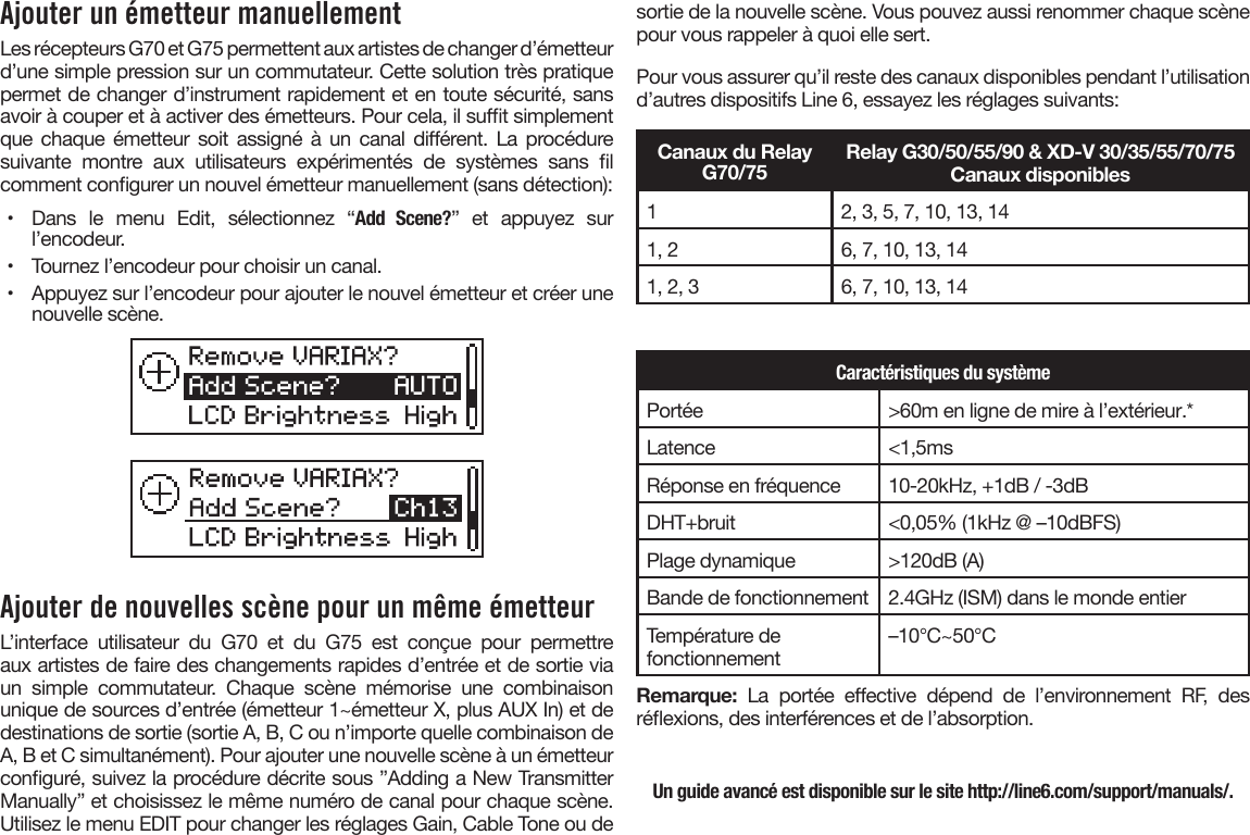 Ajouter un émetteur manuellementLes récepteurs G70 et G75 permettent aux artistes de changer d’émetteur d’une simple pression sur un commutateur. Cette solution très pratique permet de changer d’instrument rapidement et en toute sécurité, sans avoir à couper et à activer des émetteurs. Pour cela, il sut simplement que chaque  émetteur soit  assigné  à  un  canal  diérent. La  procédure suivante  montre  aux  utilisateurs  expérimentés  de  systèmes  sans  l comment congurer un nouvel émetteur manuellement (sans détection):•  Dans  le  menu  Edit,  sélectionnez  “Add Scene?”  et  appuyez  surl’encodeur.•  Tournez l’encodeur pour choisir un canal.•  Appuyez sur l’encodeur pour ajouter le nouvel émetteur et créer unenouvelle scène.Ajouter de nouvelles scène pour un même émetteurL’interface  utilisateur  du  G70  et  du  G75  est  conçue  pour  permettre aux artistes de faire des changements rapides d’entrée et de sortie via un  simple  commutateur.  Chaque  scène  mémorise  une  combinaison unique de sources d’entrée (émetteur 1~émetteur X, plus AUX In) et de destinations de sortie (sortie A, B, C ou n’importe quelle combinaison de A, B et C simultanément). Pour ajouter une nouvelle scène à un émetteur conguré, suivez la procédure décrite sous ”Adding a New Transmitter Manually” et choisissez le même numéro de canal pour chaque scène. Utilisez le menu EDIT pour changer les réglages Gain, Cable Tone ou de sortie de la nouvelle scène. Vous pouvez aussi renommer chaque scène pour vous rappeler à quoi elle sert.Pour vous assurer qu’il reste des canaux disponibles pendant l’utilisation d’autres dispositifs Line 6, essayez les réglages suivants:Canaux du Relay G70/75Relay G30/50/55/90 &amp; XD-V 30/35/55/70/75Canaux disponibles12, 3, 5, 7, 10, 13, 141, 2 6, 7, 10, 13, 141, 2, 3 6, 7, 10, 13, 14Caractéristiques du systèmePortée &gt;60m en ligne de mire à l’extérieur.*Latence &lt;1,5msRéponse en fréquence 10-20kHz, +1dB / -3dBDHT+bruit &lt;0,05% (1kHz @ –10dBFS)Plage dynamique &gt;120dB (A)Bande de fonctionnement 2.4GHz (ISM) dans le monde entierTempérature de fonctionnement –10°C~50°CRemarque:  La  portée  eective  dépend  de  l’environnement  RF,  des réexions, des interférences et de l’absorption.Un guide avancé est disponible sur le site http://line6.com/support/manuals/.