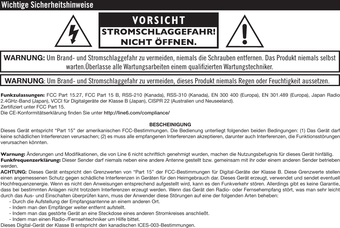 Funkzulassungen: FCC Part 15.27, FCC Part 15 B, RSS-210 (Kanada), RSS-310 (Kanada), EN 300 400 (Europa), EN 301.489 (Europa), Japan Radio 2.4GHz-Band (Japan), VCCI für Digitalgeräte der Klasse B (Japan), CISPR 22 (Australien und Neuseeland).Zertiziert unter FCC Part 15.Die CE-Konformitätserklärung nden Sie unter http://line6.com/compliance/BESCHEINIGUNGDieses Gerät entspricht “Part 15” der amerikanischen FCC-Bestimmungen. Die Bedienung unterliegt folgenden beiden Bedingungen: (1) Das Gerät darf keine schädlichen Interferenzen verursachen; (2) es muss alle empfangenen Interferenzen akzeptieren, darunter auch Interferenzen, die Funktionsstörungen verursachen könnten.Warnung: Änderungen und Modikationen, die von Line 6 nicht schriftlich genehmigt wurden, machen die Nutzungsbefugnis für dieses Gerät hinfällig.Funkfrequenzerklärung: Dieser Sender darf niemals neben eine andere Antenne gestellt bzw. gemeinsam mit ihr oder einem anderen Sender betrieben werden.ACHTUNG: Dieses Gerät entspricht den Grenzwerten von “Part 15” der FCC-Bestimmungen für Digital-Geräte der Klasse B. Diese Grenzwerte stellen einen angemessenen Schutz gegen schädliche Interferenzen in Geräten für den Heimgebrauch dar. Dieses Gerät erzeugt, verwendet und sendet eventuell Hochfrequenzenergie. Wenn es nicht den Anweisungen entsprechend aufgestellt wird, kann es den Funkverkehr stören. Allerdings gibt es keine Garantie, dass bei bestimmten Anlagen nicht trotzdem Interferenzen erzeugt werden. Wenn das Gerät den Radio- oder Fernsehempfang stört, was man sehr leicht durch das Aus- und Einschalten überprüfen kann, muss der Anwender diese Störungen auf eine der folgenden Arten beheben:- Durch die Aufstellung der Empfangsantenne an einem anderen Ort.- Indem man den Empfänger weiter entfernt aufstellt.- Indem man das gestörte Gerät an eine Steckdose eines anderen Stromkreises anschließt.- Indem man einen Radio-/Fernsehtechniker um Hilfe bittet.Dieses Digital-Gerät der Klasse B entspricht den kanadischen ICES-003-Bestimmungen.Wichtige SicherheitshinweiseWARNUNG: Um Brand- und Stromschlaggefahr zu vermeiden, dieses Produkt niemals Regen oder Feuchtigkeit aussetzen.WARNUNG: Um Brand- und Stromschlaggefahr zu vermeiden, niemals die Schrauben entfernen. Das Produkt niemals selbstwarten.Überlasse alle Wartungsarbeiten einem qualiﬁzierten Wartungstechniker. VORSICHTSTROMSCHLAGGEFAHR! NICHT ÖFFNEN.