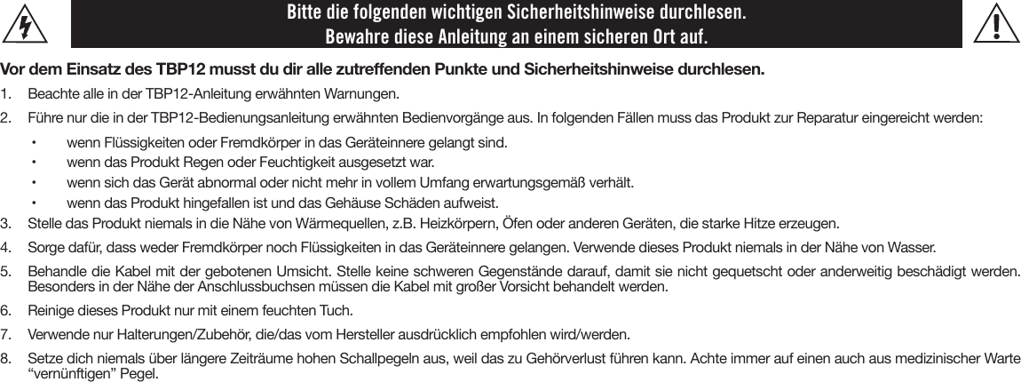 Bitte die folgenden wichtigen Sicherheitshinweise durchlesen. Bewahre diese Anleitung an einem sicheren Ort auf.Vor dem Einsatz des TBP12 musst du dir alle zutreenden Punkte und Sicherheitshinweise durchlesen.1.  Beachte alle in der TBP12-Anleitung erwähnten Warnungen.2.  Führe nur die in der TBP12-Bedienungsanleitung erwähnten Bedienvorgänge aus. In folgenden Fällen muss das Produkt zur Reparatur eingereicht werden:•   wenn Flüssigkeiten oder Fremdkörper in das Geräteinnere gelangt sind.•   wenn das Produkt Regen oder Feuchtigkeit ausgesetzt war.•   wenn sich das Gerät abnormal oder nicht mehr in vollem Umfang erwartungsgemäß verhält.•   wenn das Produkt hingefallen ist und das Gehäuse Schäden aufweist.3.  Stelle das Produkt niemals in die Nähe von Wärmequellen, z.B. Heizkörpern, Öfen oder anderen Geräten, die starke Hitze erzeugen.4.  Sorge dafür, dass weder Fremdkörper noch Flüssigkeiten in das Geräteinnere gelangen. Verwende dieses Produkt niemals in der Nähe von Wasser.5.  Behandle die Kabel mit der gebotenen Umsicht. Stelle keine schweren Gegenstände darauf, damit sie nicht gequetscht oder anderweitig beschädigt werden.Besonders in der Nähe der Anschlussbuchsen müssen die Kabel mit großer Vorsicht behandelt werden.6. Reinige dieses Produkt nur mit einem feuchten Tuch.7. Verwende nur Halterungen/Zubehör, die/das vom Hersteller ausdrücklich empfohlen wird/werden.8.  Setze dich niemals über längere Zeiträume hohen Schallpegeln aus, weil das zu Gehörverlust führen kann. Achte immer auf einen auch aus medizinischer Warte“vernünftigen” Pegel.