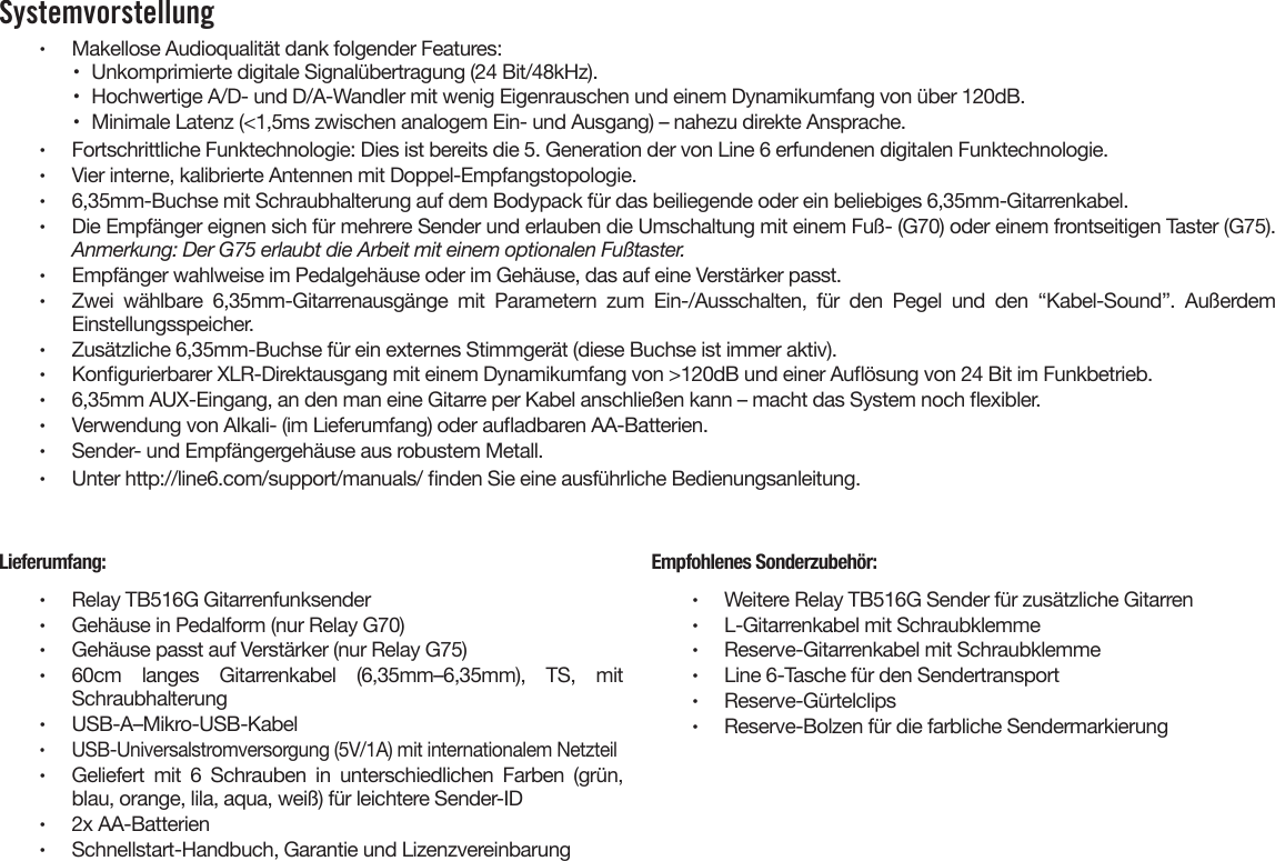 Systemvorstellung •  Makellose Audioqualität dank folgender Features:•  Unkomprimierte digitale Signalübertragung (24 Bit/48kHz).•  Hochwertige A/D- und D/A-Wandler mit wenig Eigenrauschen und einem Dynamikumfang von über 120dB.•  Minimale Latenz (&lt;1,5ms zwischen analogem Ein- und Ausgang) – nahezu direkte Ansprache.•  Fortschrittliche Funktechnologie: Dies ist bereits die 5. Generation der von Line 6 erfundenen digitalen Funktechnologie.•  Vier interne, kalibrierte Antennen mit Doppel-Empfangstopologie.•  6,35mm-Buchse mit Schraubhalterung auf dem Bodypack für das beiliegende oder ein beliebiges 6,35mm-Gitarrenkabel.•  Die Empfänger eignen sich für mehrere Sender und erlauben die Umschaltung mit einem Fuß- (G70) oder einem frontseitigen Taster (G75).Anmerkung: Der G75 erlaubt die Arbeit mit einem optionalen Fußtaster.•  Empfänger wahlweise im Pedalgehäuse oder im Gehäuse, das auf eine Verstärker passt.•  Zwei  wählbare  6,35mm-Gitarrenausgänge  mit  Parametern  zum  Ein-/Ausschalten,  für  den  Pegel  und  den  “Kabel-Sound”.  AußerdemEinstellungsspeicher.•  Zusätzliche 6,35mm-Buchse für ein externes Stimmgerät (diese Buchse ist immer aktiv).•  Kongurierbarer XLR-Direktausgang mit einem Dynamikumfang von &gt;120dB und einer Auösung von 24 Bit im Funkbetrieb.•  6,35mm AUX-Eingang, an den man eine Gitarre per Kabel anschließen kann – macht das System noch exibler.•  Verwendung von Alkali- (im Lieferumfang) oder auadbaren AA-Batterien.•  Sender- und Empfängergehäuse aus robustem Metall.•  Unter http://line6.com/support/manuals/ nden Sie eine ausführliche Bedienungsanleitung.Lieferumfang:•  Relay TB516G Gitarrenfunksender•  Gehäuse in Pedalform (nur Relay G70)•  Gehäuse passt auf Verstärker (nur Relay G75)•  60cm  langes  Gitarrenkabel  (6,35mm–6,35mm),  TS,  mitSchraubhalterung•  USB-A–Mikro-USB-Kabel•  USB-Universalstromversorgung (5V/1A) mit internationalem Netzteil•  Geliefert  mit  6  Schrauben  in  unterschiedlichen  Farben  (grün,blau, orange, lila, aqua, weiß) für leichtere Sender-ID•  2x AA-Batterien•  Schnellstart-Handbuch, Garantie und LizenzvereinbarungEmpfohlenes Sonderzubehör:•  Weitere Relay TB516G Sender für zusätzliche Gitarren•  L-Gitarrenkabel mit Schraubklemme•  Reserve-Gitarrenkabel mit Schraubklemme•  Line 6-Tasche für den Sendertransport•  Reserve-Gürtelclips•  Reserve-Bolzen für die farbliche Sendermarkierung