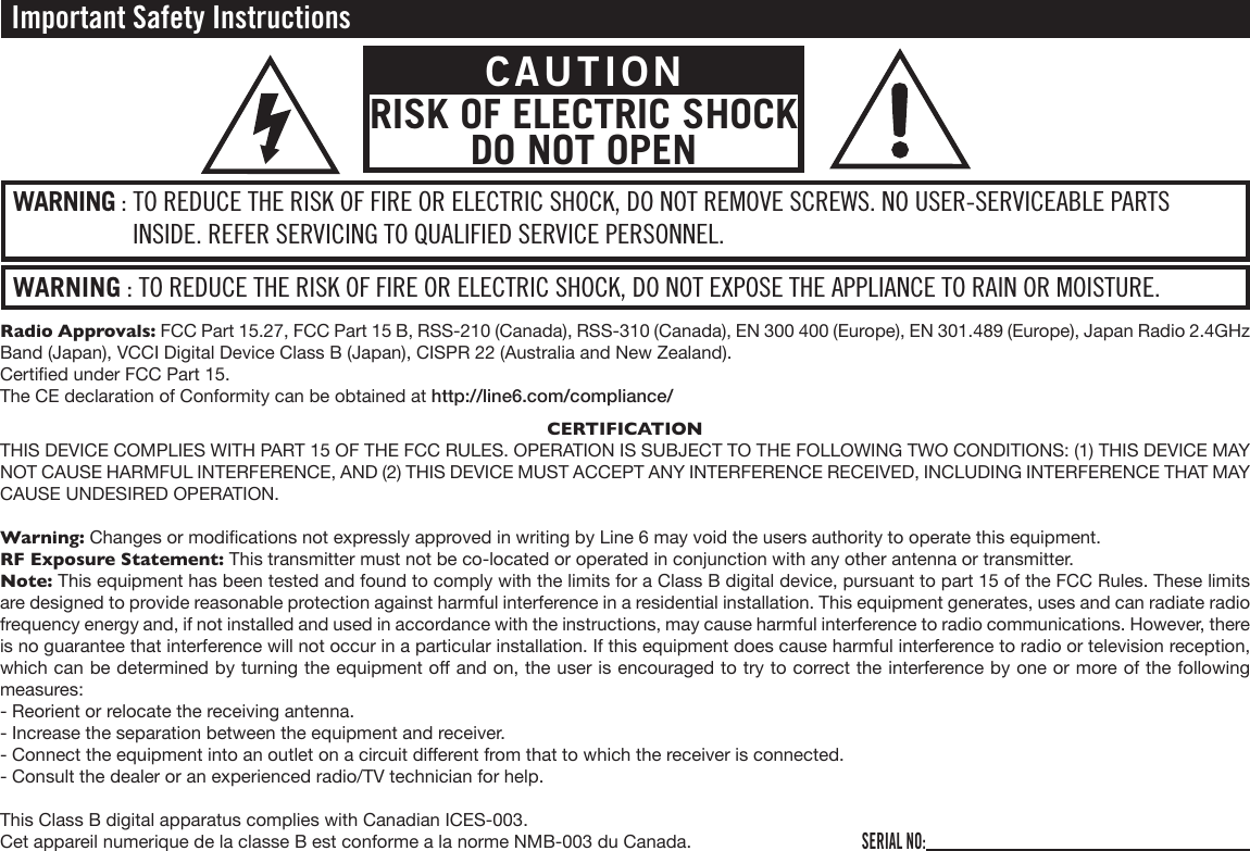 Important Safety InstructionsWARNING : TO REDUCE THE RISK OF FIRE OR ELECTRIC SHOCK, DO NOT EXPOSE THE APPLIANCE TO RAIN OR MOISTURE.WARNING : TO REDUCE THE RISK OF FIRE OR ELECTRIC SHOCK, DO NOT REMOVE SCREWS. NO USER-SERVICEABLE PARTS INSIDE. REFER SERVICING TO QUALIFIED SERVICE PERSONNEL.CAUTIONRISK OF ELECTRIC SHOCK DO NOT OPENSERIAL NO:Radio Approvals: FCC Part 15.27, FCC Part 15 B, RSS-210 (Canada), RSS-310 (Canada), EN 300 400 (Europe), EN 301.489 (Europe), Japan Radio 2.4GHz Band (Japan), VCCI Digital Device Class B (Japan), CISPR 22 (Australia and New Zealand).Certied under FCC Part 15.The CE declaration of Conformity can be obtained at http://line6.com/compliance/CERTIFICATIONTHIS DEVICE COMPLIES WITH PART 15 OF THE FCC RULES. OPERATION IS SUBJECT TO THE FOLLOWING TWO CONDITIONS: (1) THIS DEVICE MAY NOT CAUSE HARMFUL INTERFERENCE, AND (2) THIS DEVICE MUST ACCEPT ANY INTERFERENCE RECEIVED, INCLUDING INTERFERENCE THAT MAY CAUSE UNDESIRED OPERATION.Warning: Changes or modications not expressly approved in writing by Line 6 may void the users authority to operate this equipment.RF Exposure Statement: This transmitter must not be co-located or operated in conjunction with any other antenna or transmitter.Note: This equipment has been tested and found to comply with the limits for a Class B digital device, pursuant to part 15 of the FCC Rules. These limits are designed to provide reasonable protection against harmful interference in a residential installation. This equipment generates, uses and can radiate radio frequency energy and, if not installed and used in accordance with the instructions, may cause harmful interference to radio communications. However, there is no guarantee that interference will not occur in a particular installation. If this equipment does cause harmful interference to radio or television reception, which can be determined by turning the equipment o and on, the user is encouraged to try to correct the interference by one or more of the following measures:- Reorient or relocate the receiving antenna.- Increase the separation between the equipment and receiver.- Connect the equipment into an outlet on a circuit dierent from that to which the receiver is connected.- Consult the dealer or an experienced radio/TV technician for help.This Class B digital apparatus complies with Canadian ICES-003.Cet appareil numerique de la classe B est conforme a la norme NMB-003 du Canada.