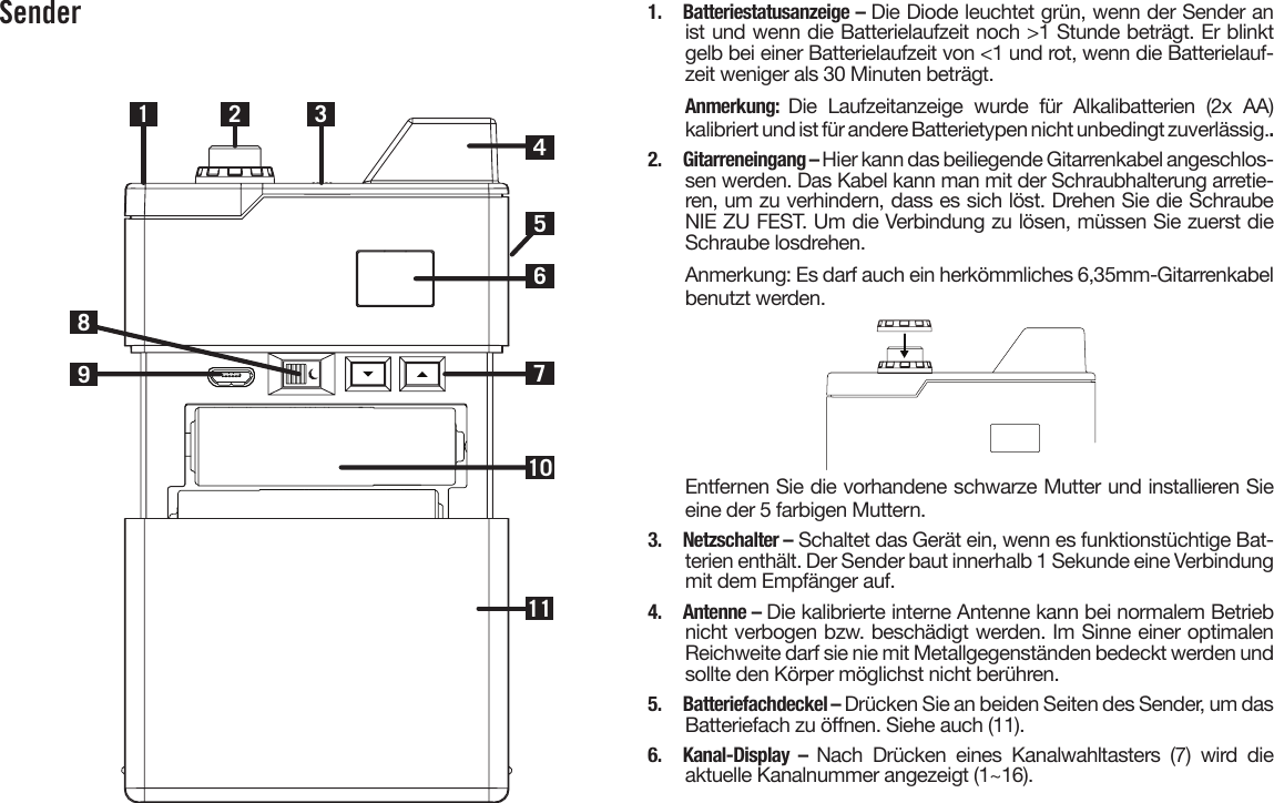 Sender1 2710983461151.  Batteriestatusanzeige – Die Diode leuchtet grün, wenn der Sender anist und wenn die Batterielaufzeit noch &gt;1 Stunde beträgt. Er blinktgelb bei einer Batterielaufzeit von &lt;1 und rot, wenn die Batterielauf-zeit weniger als 30 Minuten beträgt.Anmerkung:  Die  Laufzeitanzeige  wurde  für  Alkalibatterien  (2x  AA)kalibriert und ist für andere Batterietypen nicht unbedingt zuverlässig..2.  Gitarreneingang – Hier kann das beiliegende Gitarrenkabel angeschlos-sen werden. Das Kabel kann man mit der Schraubhalterung arretie-ren, um zu verhindern, dass es sich löst. Drehen Sie die SchraubeNIE ZU FEST. Um die Verbindung zu lösen, müssen Sie zuerst dieSchraube losdrehen.Anmerkung: Es darf auch ein herkömmliches 6,35mm-Gitarrenkabelbenutzt werden.Entfernen Sie die vorhandene schwarze Mutter und installieren Sie eine der 5 farbigen Muttern.3.  Netzschalter – Schaltet das Gerät ein, wenn es funktionstüchtige Bat-terien enthält. Der Sender baut innerhalb 1 Sekunde eine Verbindung mit dem Empfänger auf.4.  Antenne – Die kalibrierte interne Antenne kann bei normalem Betriebnicht verbogen bzw. beschädigt werden. Im Sinne einer optimalenReichweite darf sie nie mit Metallgegenständen bedeckt werden undsollte den Körper möglichst nicht berühren.5.  Batteriefachdeckel – Drücken Sie an beiden Seiten des Sender, um dasBatteriefach zu önen. Siehe auch (11).6. Kanal-Display – Nach  Drücken  eines  Kanalwahltasters  (7)  wird  dieaktuelle Kanalnummer angezeigt (1~16).