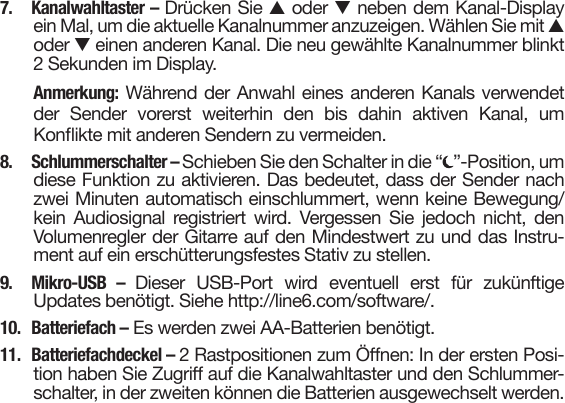 7. Kanalwahltaster – Drücken Sie s oder tneben dem Kanal-Displayein Mal, um die aktuelle Kanalnummer anzuzeigen. Wählen Sie mit soder teinen anderen Kanal. Die neu gewählte Kanalnummer blinkt2 Sekunden im Display.Anmerkung: Während der Anwahl eines anderen Kanals verwendetder  Sender  vorerst  weiterhin  den  bis  dahin  aktiven  Kanal,  umKonikte mit anderen Sendern zu vermeiden.8.  Schlummerschalter – Schieben Sie den Schalter in die “ ”-Position, umdiese Funktion zu aktivieren. Das bedeutet, dass der Sender nachzwei Minuten automatisch einschlummert, wenn keine Bewegung/kein  Audiosignal  registriert  wird.  Vergessen  Sie  jedoch  nicht,  denVolumenregler der Gitarre auf den Mindestwert zu und das Instru-ment auf ein erschütterungsfestes Stativ zu stellen.9. Mikro-USB – Dieser  USB-Port  wird  eventuell  erst  für  zukünftigeUpdates benötigt. Siehe http://line6.com/software/.10.  Batteriefach – Es werden zwei AA-Batterien benötigt.11.  Batteriefachdeckel – 2 Rastpositionen zum Önen: In der ersten Posi-tion haben Sie Zugri auf die Kanalwahltaster und den Schlummer-schalter, in der zweiten können die Batterien ausgewechselt werden.