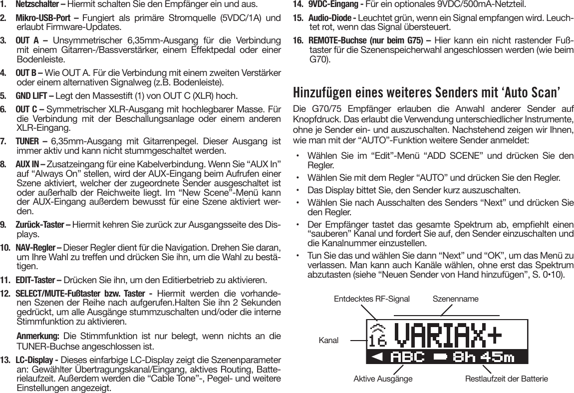 1.  Netzschalter – Hiermit schalten Sie den Empfänger ein und aus.2. Mikro-USB-Port – Fungiert als primäre Stromquelle (5VDC/1A) underlaubt Firmware-Updates.3. OUT A – Unsymmetrischer  6,35mm-Ausgang  für  die  Verbindungmit  einem  Gitarren-/Bassverstärker,  einem  Eektpedal  oder  einerBodenleiste.4.  OUT B – Wie OUT A. Für die Verbindung mit einem zweiten Verstärkeroder einem alternativen Signalweg (z.B. Bodenleiste).5.  GND LIFT – Legt den Massestift (1) von OUT C (XLR) hoch.6.  OUT C – Symmetrischer XLR-Ausgang mit hochlegbarer Masse. Fürdie Verbindung mit der Beschallungsanlage oder einem anderenXLR-Eingang.7. TUNER – 6,35mm-Ausgang  mit  Gitarrenpegel.  Dieser  Ausgang  istimmer aktiv und kann nicht stummgeschaltet werden.8.  AUX IN – Zusatzeingang für eine Kabelverbindung. Wenn Sie “AUX In”auf “Always On” stellen, wird der AUX-Eingang beim Aufrufen einerSzene aktiviert, welcher der zugeordnete Sender ausgeschaltet istoder außerhalb der Reichweite liegt. Im “New Scene”-Menü kannder AUX-Eingang außerdem bewusst für eine Szene aktiviert wer-den.9.  Zurück-Taster – Hiermit kehren Sie zurück zur Ausgangsseite des Dis-plays.10.  NAV-Regler – Dieser Regler dient für die Navigation. Drehen Sie daran,um Ihre Wahl zu treen und drücken Sie ihn, um die Wahl zu bestä-tigen.11.  EDIT-Taster – Drücken Sie ihn, um den Editierbetrieb zu aktivieren.12. SELECT/MUTE-Fußtaster bzw. Taster - Hiermit  werden  die  vorhande-nen Szenen der Reihe nach aufgerufen.Halten Sie ihn 2 Sekundengedrückt, um alle Ausgänge stummzuschalten und/oder die interneStimmfunktion zu aktivieren.Anmerkung: Die  Stimmfunktion  ist  nur  belegt,  wenn  nichts  an  dieTUNER-Buchse angeschlossen ist.13.  LC-Display - Dieses einfarbige LC-Display zeigt die Szenenparameteran: Gewählter Übertragungskanal/Eingang, aktives Routing, Batte-rielaufzeit. Außerdem werden die “Cable Tone”-, Pegel- und weitereEinstellungen angezeigt.14.  9VDC-Eingang - Für ein optionales 9VDC/500mA-Netzteil.15.  Audio-Diode - Leuchtet grün, wenn ein Signal empfangen wird. Leuch-tet rot, wenn das Signal übersteuert.16. REMOTE-Buchse (nur beim G75) – Hier kann ein nicht rastender Fuß-taster für die Szenenspeicherwahl angeschlossen werden (wie beimG70).Hinzufügen eines weiteres Senders mit ‘Auto Scan’Die  G70/75  Empfänger  erlauben  die  Anwahl  anderer  Sender  auf Knopfdruck. Das erlaubt die Verwendung unterschiedlicher Instrumente, ohne je Sender ein- und auszuschalten. Nachstehend zeigen wir Ihnen, wie man mit der “AUTO”-Funktion weitere Sender anmeldet:•  Wählen Sie im “Edit”-Menü “ADD SCENE” und drücken Sie denRegler.•  Wählen Sie mit dem Regler “AUTO” und drücken Sie den Regler.•  Das Display bittet Sie, den Sender kurz auszuschalten.•  Wählen Sie nach Ausschalten des Senders “Next” und drücken Sieden Regler.•  Der Empfänger tastet  das  gesamte Spektrum ab,  empehlt  einen“sauberen” Kanal und fordert Sie auf, den Sender einzuschalten unddie Kanalnummer einzustellen.•  Tun Sie das und wählen Sie dann “Next” und “OK”, um das Menü zuverlassen. Man kann auch Kanäle wählen, ohne erst das Spektrumabzutasten (siehe “Neuen Sender von Hand hinzufügen”, S. 0•10).16Entdecktes RF-SignalAktive AusgängeKanalSzenennameRestlaufzeit der Batterie