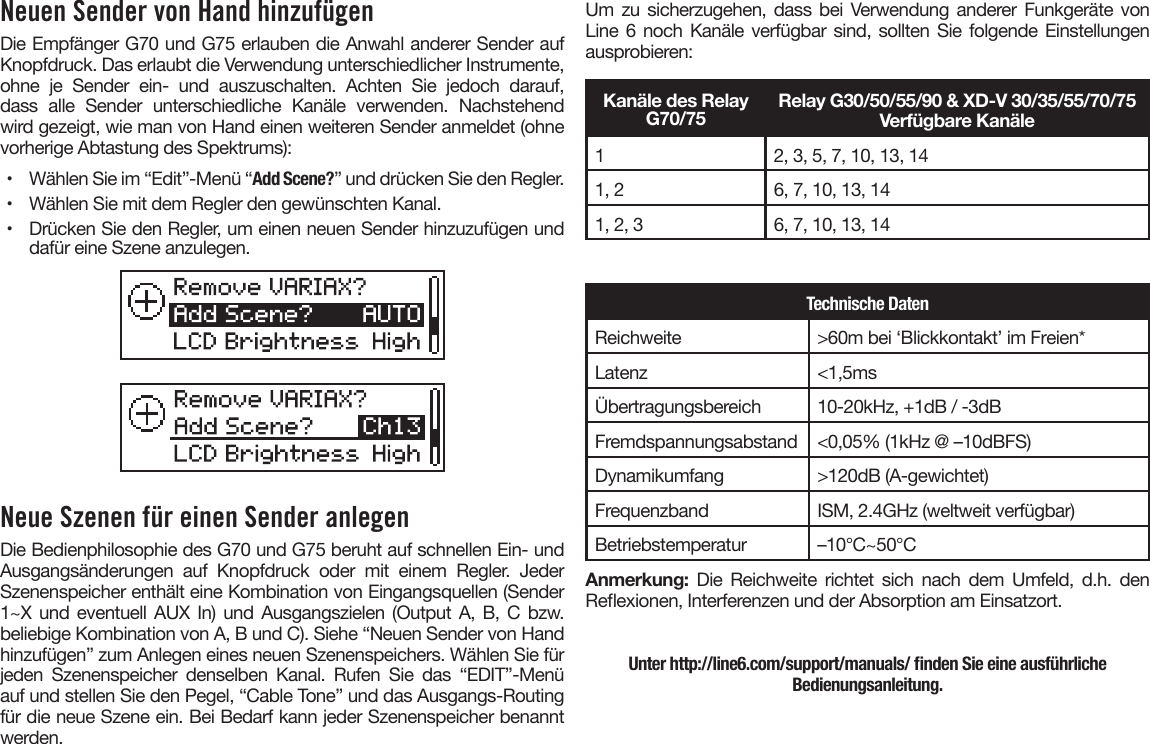 Neuen Sender von Hand hinzufügenDie Empfänger G70 und G75 erlauben die Anwahl anderer Sender auf Knopfdruck. Das erlaubt die Verwendung unterschiedlicher Instrumente, ohne  je  Sender  ein-  und  auszuschalten.  Achten  Sie  jedoch  darauf, dass  alle  Sender  unterschiedliche  Kanäle  verwenden.  Nachstehend wird gezeigt, wie man von Hand einen weiteren Sender anmeldet (ohne vorherige Abtastung des Spektrums):•  Wählen Sie im “Edit”-Menü “Add Scene?” und drücken Sie den Regler.•  Wählen Sie mit dem Regler den gewünschten Kanal.•  Drücken Sie den Regler, um einen neuen Sender hinzuzufügen unddafür eine Szene anzulegen.Neue Szenen für einen Sender anlegenDie Bedienphilosophie des G70 und G75 beruht auf schnellen Ein- und Ausgangsänderungen auf Knopfdruck oder mit einem Regler. Jeder Szenenspeicher enthält eine Kombination von Eingangsquellen (Sender 1~X und eventuell  AUX  In) und  Ausgangszielen  (Output A, B,  C  bzw. beliebige Kombination von A, B und C). Siehe “Neuen Sender von Hand hinzufügen” zum Anlegen eines neuen Szenenspeichers. Wählen Sie für jeden  Szenenspeicher  denselben  Kanal.  Rufen  Sie  das  “EDIT”-Menü auf und stellen Sie den Pegel, “Cable Tone” und das Ausgangs-Routing für die neue Szene ein. Bei Bedarf kann jeder Szenenspeicher benannt werden.Um zu sicherzugehen,  dass  bei Verwendung anderer Funkgeräte von Line 6 noch Kanäle verfügbar sind, sollten Sie folgende Einstellungen ausprobieren:Kanäle des Relay G70/75Relay G30/50/55/90 &amp; XD-V 30/35/55/70/75Verfügbare Kanäle12, 3, 5, 7, 10, 13, 141, 2 6, 7, 10, 13, 141, 2, 3 6, 7, 10, 13, 14Technische DatenReichweite &gt;60m bei ‘Blickkontakt’ im Freien*Latenz &lt;1,5msÜbertragungsbereich 10-20kHz, +1dB / -3dBFremdspannungsabstand &lt;0,05% (1kHz @ –10dBFS)Dynamikumfang &gt;120dB (A-gewichtet)Frequenzband ISM, 2.4GHz (weltweit verfügbar)Betriebstemperatur –10°C~50°CAnmerkung:  Die  Reichweite  richtet  sich  nach  dem  Umfeld,  d.h.  den Reexionen, Interferenzen und der Absorption am Einsatzort.Unter http://line6.com/support/manuals/ nden Sie eine ausführliche Bedienungsanleitung.