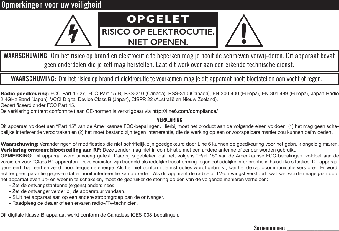 Radio goedkeuring: FCC Part 15.27, FCC Part 15 B, RSS-210 (Canada), RSS-310 (Canada), EN 300 400 (Europa), EN 301.489 (Europa), Japan Radio 2.4GHz Band (Japan), VCCI Digital Device Class B (Japan), CISPR 22 (Australië en Nieuw Zeeland).Gecerticeerd onder FCC Part 15.De verklaring omtrent conformiteit aan CE-normen is verkrijgbaar via http://line6.com/compliance/VERKLARINGDit apparaat voldoet aan “Part 15” van de Amerikaanse FCC-bepalingen. Hierbij moet het product aan de volgende eisen voldoen: (1) het mag geen scha-delijke interferentie veroorzaken en (2) het moet bestand zijn tegen interferentie, die de werking op een onvoorspelbare manier zou kunnen beïnvloeden.Waarschuwing: Veranderingen of modicaties die niet schriftelijk zijn goedgekeurd door Line 6 kunnen de goedkeuring voor het gebruik ongeldig maken.Verklaring omtrent blootstelling aan RF: Deze zender mag niet in combinatie met een andere antenne of zender worden gebruikt.OPMERKING: Dit apparaat werd uitvoerig getest. Daarbij is gebleken dat het, volgens “Part 15” van de Amerikaanse FCC-bepalingen, voldoet aan de vereisten voor “Class B”-apparaten. Deze vereisten zijn bedoeld als redelijke bescherming tegen schadelijke interferentie in huiselijke situaties. Dit apparaat genereert, hanteert en zendt hoogfrequente energie. Als het niet conform de instructies wordt gebruikt, kan het de radiocommunicatie verstoren. Er wordt echter geen garantie gegeven dat er nooit interferentie kan optreden. Als dit apparaat de radio- of TV-ontvangst verstoort, wat kan worden nagegaan door het apparaat even uit- en weer in te schakelen, moet de gebruiker de storing op één van de volgende manieren verhelpen:- Zet de ontvangstantenne (ergens) anders neer.- Zet de ontvanger verder bij de apparatuur vandaan.- Sluit het apparaat aan op een andere stroomgroep dan de ontvanger.- Raadpleeg de dealer of een ervaren radio-/TV-technicien.Dit digitale klasse-B-apparaat werkt conform de Canadese ICES-003-bepalingen. Opmerkingen voor uw veiligheidWAARSCHUWING: Om het risico op brand of elektrocutie te voorkomen mag je dit apparaat nooit blootstellen aan vocht of regen.WAARSCHUWING: Om het risico op brand en elektrocutie te beperken mag je nooit de schroeven verwij-deren. Dit apparaat bevat geen onderdelen die je zelf mag herstellen. Laat dit werk over aan een erkende technische dienst.OPGELETRISICO OP ELEKTRO CUTIE. NIET OPENEN.Serienummer: _________________