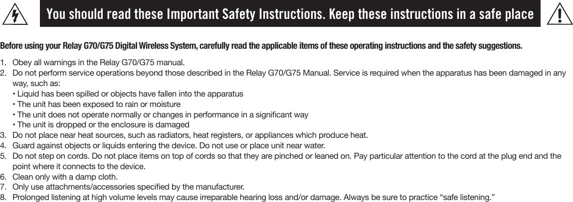 You should read these Important Safety Instructions. Keep these instructions in a safe placeBefore using your Relay G70/G75 Digital Wireless System, carefully read the applicable items of these operating instructions and the safety suggestions.1.  Obey all warnings in the Relay G70/G75 manual.2.  Do not perform service operations beyond those described in the Relay G70/G75 Manual. Service is required when the apparatus has been damaged in any way, such as:• Liquid has been spilled or objects have fallen into the apparatus • The unit has been exposed to rain or moisture• The unit does not operate normally or changes in performance in a signicant way• The unit is dropped or the enclosure is damaged3.  Do not place near heat sources, such as radiators, heat registers, or appliances which produce heat.4.  Guard against objects or liquids entering the device. Do not use or place unit near water.5.  Do not step on cords. Do not place items on top of cords so that they are pinched or leaned on. Pay particular attention to the cord at the plug end and thepoint where it connects to the device.6.  Clean only with a damp cloth.7.  Only use attachments/accessories specied by the manufacturer.8.  Prolonged listening at high volume levels may cause irreparable hearing loss and/or damage. Always be sure to practice “safe listening.”