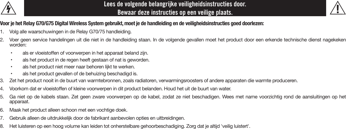 Lees de volgende belangrijke veiligheidsinstructies door. Bewaar deze instructies op een veilige plaats.Voor je het Relay G70/G75 Digital Wireless System gebruikt, moet je de handleiding en de veiligheidsinstructies goed doorlezen:1.  Volg alle waarschuwingen in de Relay G70/75 handleiding.2. Voer geen service handelingen uit die niet in de handleiding staan. In de volgende gevallen moet het product door een erkende technische dienst nagekekenworden:•   als er vloeistoen of voorwerpen in het apparaat beland zijn.•   als het product in de regen heeft gestaan of nat is geworden.•   als het product niet meer naar behoren lijkt te werken.•   als het product gevallen of de behuizing beschadigd is.3.  Zet het product nooit in de buurt van warmtebronnen, zoals radiatoren, verwarmingsroosters of andere apparaten die warmte produceren.4.  Voorkom dat er vloeistoen of kleine voorwerpen in dit product belanden. Houd het uit de buurt van water.5. Ga niet op de kabels staan. Zet geen zware voorwerpen op de kabel, zodat ze niet beschadigen. Wees met name voorzichtig rond de aansluitingen op hetapparaat.6. Maak het product alleen schoon met een vochtige doek.7. Gebruik alleen de uitdrukkelijk door de fabrikant aanbevolen opties en uitbreidingen.8.  Het luisteren op een hoog volume kan leiden tot onherstelbare gehoorbeschadiging. Zorg dat je altijd &apos;veilig luistert&apos;.