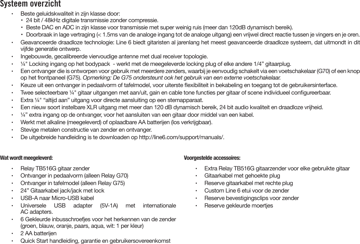 Systeem overzicht •  Beste geluidskwaliteit in zijn klasse door:•  24 bit / 48kHz digitale transmissie zonder compressie.•  Beste DAC en ADC in zijn klasse voor transmissie met super weinig ruis (meer dan 120dB dynamisch bereik).•  Doorbraak in lage vertraging (&lt; 1.5ms van de analoge ingang tot de analoge uitgang) een vrijwel direct reactie tussen je vingers en je oren.•  Geavanceerde draadloze technologie: Line 6 biedt gitaristen al jarenlang het meest geavanceerde draadloze systeem, dat uitmondt in ditvijfde generatie ontwerp.•  Ingebouwde, gecalibreerde viervoudige antenne met dual receiver topologie.•  ¼&quot; Locking ingang op het bodypack  - werkt met de meegeleverde locking plug of elke andere 1/4” gitaarplug.•  Een ontvanger die is ontworpen voor gebruik met meerdere zenders, waarbij je eenvoudig schakelt via een voetschakelaar (G70) of een knop op het frontpaneel (G75). Opmerking: De G75 ondersteunt ook het gebruik van een externe voetschakelaar.•  Keuze uit een ontvanger in pedaalvorm of tafelmodel, voor uiterste exibiliteit in bekabeling en toegang tot de gebruikersinterface.•  Twee selecteerbare ¼&quot; gitaar uitgangen met aan/uit, gain en cable tone functies per gitaar of scene individueel congureerbaar.•  Extra ¼&quot; “altijd aan” uitgang voor directe aansluiting op een stemapparaat.•  Een nieuw soort instelbare XLR uitgang met meer dan 120 dB dynamisch bereik, 24 bit audio kwaliteit en draadloze vrijheid.•  ¼” extra ingang op de ontvanger, voor het aansluiten van een gitaar door middel van een kabel.  •  Werkt met alkaline (meegeleverd) of oplaadbare AA batterijen (los verkrijgbaar).•  Stevige metalen constructie van zender en ontvanger.•  De uitgebreide handleiding is te downloaden op http://line6.com/support/manuals/.Wat wordt meegeleverd:•  Relay TB516G gitaar zender•  Ontvanger in pedaalvorm (alleen Relay G70)•  Ontvanger in tafelmodel (alleen Relay G75)•  24” Gitaarkabel jack/jack met lock•  USB-A naar Micro-USB kabel•  Universele USB adapter (5V-1A) met internationaleAC adapters.•  6 Gekleurde inbusschroefjes voor het herkennen van de zender(groen, blauw, oranje, paars, aqua, wit: 1 per kleur)•  2 AA batterijen•  Quick Start handleiding, garantie en gebruikersovereenkomstVoorgestelde accessoires:•  Extra Relay TB516G gitaarzender voor elke gebruikte gitaar•  Gitaarkabel met gehoekte plug•  Reserve gitaarkabel met rechte plug•  Custom Line 6 etui voor de zender•  Reserve bevestigingsclips voor zender•  Reserve gekleurde moertjes