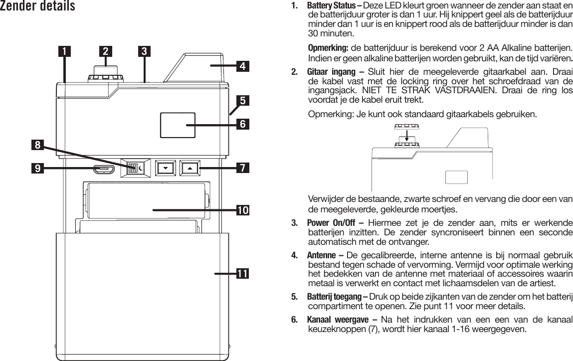 Zender details1 2710983461151.  Battery Status – Deze LED kleurt groen wanneer de zender aan staat ende batterijduur groter is dan 1 uur. Hij knippert geel als de batterijduur minder dan 1 uur is en knippert rood als de batterijduur minder is dan30 minuten.Opmerking: de batterijduur is berekend voor 2 AA Alkaline batterijen.Indien er geen alkaline batterijen worden gebruikt, kan de tijd variëren.2. Gitaar ingang – Sluit hier de meegeleverde gitaarkabel aan. Draaide kabel vast met de locking ring over het schroefdraad van deingangsjack. NIET TE STRAK VASTDRAAIEN. Draai de ring losvoordat je de kabel eruit trekt.Opmerking: Je kunt ook standaard gitaarkabels gebruiken.Verwijder de bestaande, zwarte schroef en vervang die door een van de meegeleverde, gekleurde moertjes.3. Power On/Off – Hiermee zet je de zender aan, mits er werkendebatterijen inzitten. De zender syncroniseert binnen een secondeautomatisch met de ontvanger.4. Antenne – De gecalibreerde, interne antenne is bij normaal gebruikbestand tegen schade of vervorming. Vermijd voor optimale werkinghet bedekken van de antenne met materiaal of accessoires waarinmetaal is verwerkt en contact met lichaamsdelen van de artiest.5.  Batterij toegang – Druk op beide zijkanten van de zender om het batterij compartiment te openen. Zie punt 11 voor meer details.6. Kanaal weergave – Na het indrukken van een een van de kanaalkeuzeknoppen (7), wordt hier kanaal 1-16 weergegeven.