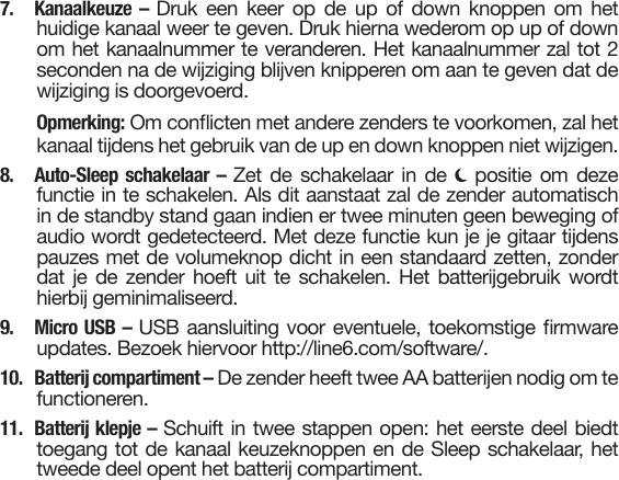 7. Kanaalkeuze – Druk een keer op de up of down knoppen om hethuidige kanaal weer te geven. Druk hierna wederom op up of downom het kanaalnummer te veranderen. Het kanaalnummer zal tot 2seconden na de wijziging blijven knipperen om aan te geven dat dewijziging is doorgevoerd.Opmerking: Om conicten met andere zenders te voorkomen, zal hetkanaal tijdens het gebruik van de up en down knoppen niet wijzigen.8. Auto-Sleep schakelaar – Zet de schakelaar in de  positie om dezefunctie in te schakelen. Als dit aanstaat zal de zender automatischin de standby stand gaan indien er twee minuten geen beweging ofaudio wordt gedetecteerd. Met deze functie kun je je gitaar tijdenspauzes met de volumeknop dicht in een standaard zetten, zonderdat je de zender hoeft uit te schakelen. Het batterijgebruik wordthierbij geminimaliseerd.9. Micro USB – USB aansluiting voor eventuele, toekomstige rmwareupdates. Bezoek hiervoor http://line6.com/software/.10.  Batterij compartiment – De zender heeft twee AA batterijen nodig om te functioneren.11. Batterij klepje – Schuift in twee stappen open: het eerste deel biedttoegang tot de kanaal keuzeknoppen en de Sleep schakelaar, hettweede deel opent het batterij compartiment.