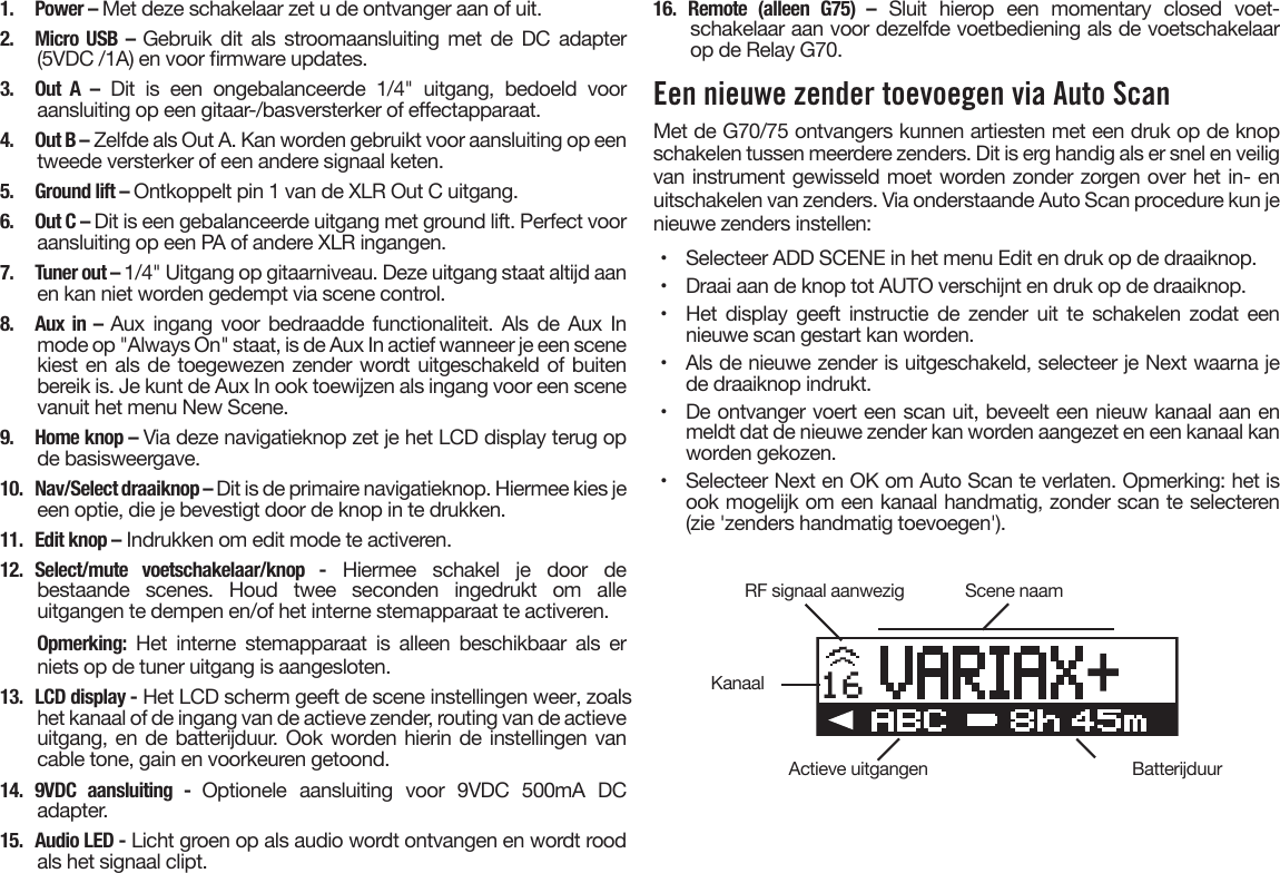 1.  Power – Met deze schakelaar zet u de ontvanger aan of uit.2. Micro USB – Gebruik dit als stroomaansluiting met de DC adapter(5VDC /1A) en voor rmware updates.3. Out A – Dit is een ongebalanceerde 1/4&quot; uitgang, bedoeld vooraansluiting op een gitaar-/basversterker of eectapparaat.4.  Out B – Zelfde als Out A. Kan worden gebruikt voor aansluiting op eentweede versterker of een andere signaal keten.5.  Ground lift – Ontkoppelt pin 1 van de XLR Out C uitgang.6.  Out C – Dit is een gebalanceerde uitgang met ground lift. Perfect vooraansluiting op een PA of andere XLR ingangen.7.  Tuner out – 1/4&quot; Uitgang op gitaarniveau. Deze uitgang staat altijd aanen kan niet worden gedempt via scene control.8. Aux in – Aux ingang voor  bedraadde  functionaliteit. Als  de  Aux Inmode op &quot;Always On&quot; staat, is de Aux In actief wanneer je een scenekiest en als de toegewezen zender wordt uitgeschakeld of buitenbereik is. Je kunt de Aux In ook toewijzen als ingang voor een scenevanuit het menu New Scene.9.  Home knop – Via deze navigatieknop zet je het LCD display terug opde basisweergave.10.  Nav/Select draaiknop – Dit is de primaire navigatieknop. Hiermee kies jeeen optie, die je bevestigt door de knop in te drukken.11.  Edit knop – Indrukken om edit mode te activeren.12. Select/mute voetschakelaar/knop - Hiermee schakel je door debestaande scenes. Houd twee seconden ingedrukt om alleuitgangen te dempen en/of het interne stemapparaat te activeren.Opmerking: Het interne stemapparaat is alleen beschikbaar als erniets op de tuner uitgang is aangesloten.13.  LCD display - Het LCD scherm geeft de scene instellingen weer, zoals het kanaal of de ingang van de actieve zender, routing van de actieve uitgang, en de batterijduur. Ook worden hierin de instellingen van cable tone, gain en voorkeuren getoond.14. 9VDC aansluiting - Optionele aansluiting voor 9VDC 500mA DCadapter.15.  Audio LED - Licht groen op als audio wordt ontvangen en wordt roodals het signaal clipt.16. Remote (alleen G75) – Sluit hierop een momentary closed voet-schakelaar aan voor dezelfde voetbediening als de voetschakelaarop de Relay G70.Een nieuwe zender toevoegen via Auto ScanMet de G70/75 ontvangers kunnen artiesten met een druk op de knop schakelen tussen meerdere zenders. Dit is erg handig als er snel en veilig van instrument gewisseld moet worden zonder zorgen over het in- en uitschakelen van zenders. Via onderstaande Auto Scan procedure kun je nieuwe zenders instellen:•  Selecteer ADD SCENE in het menu Edit en druk op de draaiknop.•  Draai aan de knop tot AUTO verschijnt en druk op de draaiknop.•  Het display geeft instructie de zender uit te schakelen zodat eennieuwe scan gestart kan worden.•  Als de nieuwe zender is uitgeschakeld, selecteer je Next waarna jede draaiknop indrukt.•  De ontvanger voert een scan uit, beveelt een nieuw kanaal aan enmeldt dat de nieuwe zender kan worden aangezet en een kanaal kanworden gekozen.•  Selecteer Next en OK om Auto Scan te verlaten. Opmerking: het isook mogelijk om een kanaal handmatig, zonder scan te selecteren(zie &apos;zenders handmatig toevoegen&apos;).16RF signaal aanwezigActieve uitgangenKanaalScene naamBatterijduur