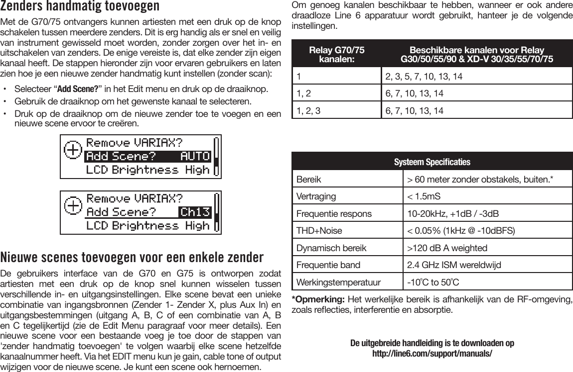 Zenders handmatig toevoegen Met de G70/75 ontvangers kunnen artiesten met een druk op de knop schakelen tussen meerdere zenders. Dit is erg handig als er snel en veilig van instrument gewisseld moet worden, zonder zorgen over het in- en uitschakelen van zenders. De enige vereiste is, dat elke zender zijn eigen kanaal heeft. De stappen hieronder zijn voor ervaren gebruikers en laten zien hoe je een nieuwe zender handmatig kunt instellen (zonder scan):•  Selecteer “Add Scene?” in het Edit menu en druk op de draaiknop.•  Gebruik de draaiknop om het gewenste kanaal te selecteren.•  Druk op de draaiknop om de nieuwe zender toe te voegen en eennieuwe scene ervoor te creëren.Nieuwe scenes toevoegen voor een enkele zenderDe gebruikers interface van de G70 en G75 is ontworpen zodat artiesten met een druk op de knop snel kunnen wisselen tussen verschillende in- en uitgangsinstellingen. Elke scene bevat een unieke combinatie van ingangsbronnen (Zender 1- Zender X, plus Aux In) en uitgangsbestemmingen (uitgang A, B, C of een combinatie van A, B en C tegelijkertijd (zie de Edit Menu paragraaf voor meer details). Een nieuwe scene voor een bestaande voeg je toe door de stappen van &apos;zender handmatig toevoegen&apos; te volgen waarbij elke scene hetzelfde kanaalnummer heeft. Via het EDIT menu kun je gain, cable tone of output wijzigen voor de nieuwe scene. Je kunt een scene ook hernoemen.Om genoeg kanalen beschikbaar te hebben, wanneer er ook andere draadloze  Line  6  apparatuur  wordt  gebruikt,  hanteer  je  de  volgende instellingen.Relay G70/75 kanalen:Beschikbare kanalen voor Relay G30/50/55/90 &amp; XD-V 30/35/55/70/75 12, 3, 5, 7, 10, 13, 141, 2 6, 7, 10, 13, 141, 2, 3 6, 7, 10, 13, 14Systeem SpecicatiesBereik &gt; 60 meter zonder obstakels, buiten.*Vertraging &lt; 1.5mSFrequentie respons 10-20kHz, +1dB / -3dBTHD+Noise &lt; 0.05% (1kHz @ -10dBFS)Dynamisch bereik &gt;120 dB A weightedFrequentie band 2.4 GHz ISM wereldwijdWerkingstemperatuur -10˚C to 50˚C*Opmerking: Het werkelijke bereik is afhankelijk van de RF-omgeving,zoals reecties, interferentie en absorptie.De uitgebreide handleiding is te downloaden op  http://line6.com/support/manuals/