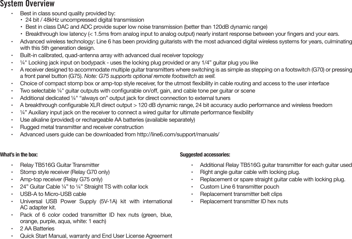 System Overview •  Best in class sound quality provided by:•  24 bit / 48kHz uncompressed digital transmission•  Best in class DAC and ADC provide super low noise transmission (better than 120dB dynamic range)•  Breakthrough low latency (&lt; 1.5ms from analog input to analog output) nearly instant response between your ngers and your ears.•  Advanced wireless technology: Line 6 has been providing guitarists with the most advanced digital wireless systems for years, culminatingwith this 5th generation design.•  Built-in calibrated, quad-antenna array with advanced dual receiver topology•  ¼&quot; Locking jack input on bodypack - uses the locking plug provided or any 1/4” guitar plug you like•  A receiver designed to accommodate multiple guitar transmitters where switching is as simple as stepping on a footswitch (G70) or pressinga front panel button (G75). Note: G75 supports optional remote footswitch as well.•  Choice of compact stomp box or amp-top style receiver, for the utmost exibility in cable routing and access to the user interface•  Two selectable ¼&quot; guitar outputs with congurable on/o, gain, and cable tone per guitar or scene•  Additional dedicated ¼&quot; “always on” output jack for direct connection to external tuners•  A breakthrough congurable XLR direct output &gt; 120 dB dynamic range, 24 bit accuracy audio performance and wireless freedom•  ¼” Auxiliary input jack on the receiver to connect a wired guitar for ultimate performance exibility•  Use alkaline (provided) or rechargeable AA batteries (available separately)•  Rugged metal transmitter and receiver construction•  Advanced users guide can be downloaded from http://line6.com/support/manuals/What’s in the box:•  Relay TB516G Guitar Transmitter•  Stomp style receiver (Relay G70 only)•  Amp-top receiver (Relay G75 only)•  24” Guitar Cable ¼” to ¼” Straight TS with collar lock•  USB-A to Micro-USB cable•  Universal  USB  Power  Supply  (5V-1A)  kit  with  internationalAC adapter kit.•  Pack  of  6  color  coded  transmitter  ID  hex  nuts  (green,  blue,orange, purple, aqua, white: 1 each)•  2 AA Batteries•  Quick Start Manual, warranty and End User License AgreementSuggested accessories:•  Additional Relay TB516G guitar transmitter for each guitar used•  Right angle guitar cable with locking plug.•  Replacement or spare straight guitar cable with locking plug.•  Custom Line 6 transmitter pouch•  Replacement transmitter belt clips•  Replacement transmitter ID hex nuts