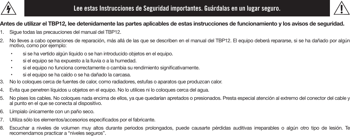 Lee estas Instrucciones de Seguridad importantes. Guárdalas en un lugar seguro.Antes de utilizar el TBP12, lee detenidamente las partes aplicables de estas instrucciones de funcionamiento y los avisos de seguridad.1.  Sigue todas las precauciones del manual del TBP12.2. No lleves a cabo operaciones de reparación, más allá de las que se describen en el manual del TBP12. El equipo deberá repararse, si se ha dañado por algúnmotivo, como por ejemplo:•   si se ha vertido algún líquido o se han introducido objetos en el equipo.•   si el equipo se ha expuesto a la lluvia o a la humedad.•   si el equipo no funciona correctamente o cambia su rendimiento signicativamente.•   si el equipo se ha caído o se ha dañado la carcasa.3.  No lo coloques cerca de fuentes de calor, como radiadores, estufas o aparatos que produzcan calor.4.  Evita que penetren líquidos u objetos en el equipo. No lo utilices ni lo coloques cerca del agua.5.  No pises los cables. No coloques nada encima de ellos, ya que quedarían apretados o presionados. Presta especial atención al extremo del conector del cable y al punto en el que se conecta al dispositivo.6. Límpialo únicamente con un paño seco.7. Utiliza sólo los elementos/accesorios especicados por el fabricante.8. Escuchar a niveles de volumen muy altos durante periodos prolongados, puede causarte pérdidas auditivas irreparables o algún otro tipo de lesión. Terecomendamos practicar a “niveles seguros”.