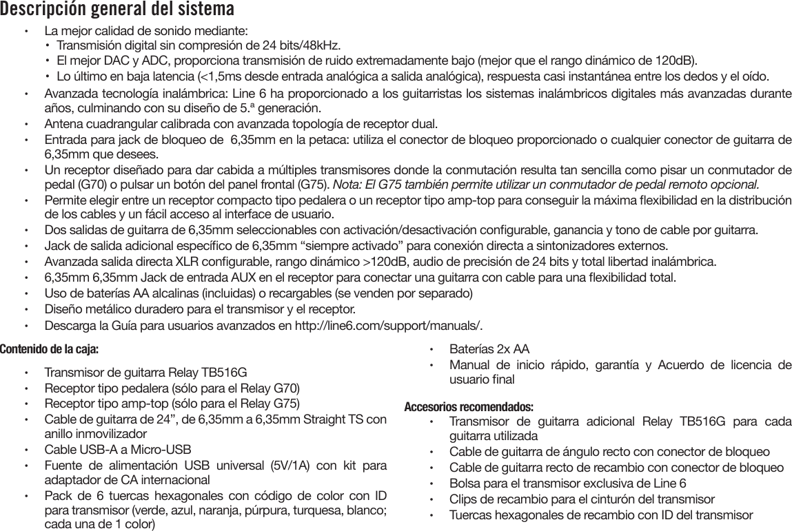 Descripción general del sistema •  La mejor calidad de sonido mediante:•  Transmisión digital sin compresión de 24 bits/48kHz.•  El mejor DAC y ADC, proporciona transmisión de ruido extremadamente bajo (mejor que el rango dinámico de 120dB).•  Lo último en baja latencia (&lt;1,5ms desde entrada analógica a salida analógica), respuesta casi instantánea entre los dedos y el oído.•  Avanzada tecnología inalámbrica: Line 6 ha proporcionado a los guitarristas los sistemas inalámbricos digitales más avanzadas duranteaños, culminando con su diseño de 5.ª generación.•  Antena cuadrangular calibrada con avanzada topología de receptor dual.•  Entrada para jack de bloqueo de  6,35mm en la petaca: utiliza el conector de bloqueo proporcionado o cualquier conector de guitarra de6,35mm que desees.•  Un receptor diseñado para dar cabida a múltiples transmisores donde la conmutación resulta tan sencilla como pisar un conmutador depedal (G70) o pulsar un botón del panel frontal (G75). Nota: El G75 también permite utilizar un conmutador de pedal remoto opcional.•  Permite elegir entre un receptor compacto tipo pedalera o un receptor tipo amp-top para conseguir la máxima exibilidad en la distribuciónde los cables y un fácil acceso al interface de usuario.•  Dos salidas de guitarra de 6,35mm seleccionables con activación/desactivación congurable, ganancia y tono de cable por guitarra.•  Jack de salida adicional especíco de 6,35mm “siempre activado” para conexión directa a sintonizadores externos.•  Avanzada salida directa XLR congurable, rango dinámico &gt;120dB, audio de precisión de 24 bits y total libertad inalámbrica.•  6,35mm 6,35mm Jack de entrada AUX en el receptor para conectar una guitarra con cable para una exibilidad total.•  Uso de baterías AA alcalinas (incluidas) o recargables (se venden por separado)•  Diseño metálico duradero para el transmisor y el receptor.•  Descarga la Guía para usuarios avanzados en http://line6.com/support/manuals/.Contenido de la caja:•  Transmisor de guitarra Relay TB516G•  Receptor tipo pedalera (sólo para el Relay G70)•  Receptor tipo amp-top (sólo para el Relay G75)•  Cable de guitarra de 24”, de 6,35mm a 6,35mm Straight TS conanillo inmovilizador•  Cable USB-A a Micro-USB•  Fuente de alimentación USB universal (5V/1A) con kit paraadaptador de CA internacional•  Pack  de  6  tuercas  hexagonales  con  código  de  color  con  IDpara transmisor (verde, azul, naranja, púrpura, turquesa, blanco;cada una de 1 color)•  Baterías 2x AA•  Manual de inicio rápido, garantía y Acuerdo de licencia deusuario nalAccesorios recomendados:•  Transmisor  de  guitarra  adicional  Relay  TB516G  para  cadaguitarra utilizada•  Cable de guitarra de ángulo recto con conector de bloqueo•  Cable de guitarra recto de recambio con conector de bloqueo•  Bolsa para el transmisor exclusiva de Line 6•  Clips de recambio para el cinturón del transmisor•  Tuercas hexagonales de recambio con ID del transmisor