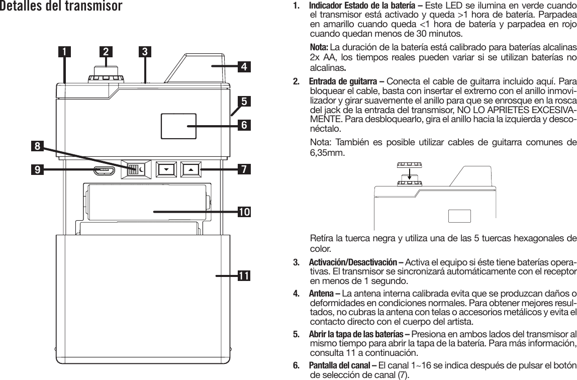 Detalles del transmisor1 2710983461151.  Indicador Estado de la batería – Este LED se ilumina en verde cuandoel transmisor está activado y queda &gt;1 hora de batería. Parpadeaen amarillo cuando queda &lt;1 hora de batería y parpadea en rojocuando quedan menos de 30 minutos.Nota: La duración de la batería está calibrado para baterías alcalinas2x AA, los tiempos reales pueden variar si se  utilizan  baterías  noalcalinas.2.  Entrada de guitarra – Conecta el cable de guitarra incluido aquí. Parabloquear el cable, basta con insertar el extremo con el anillo inmovi-lizador y girar suavemente el anillo para que se enrosque en la roscadel jack de la entrada del transmisor, NO LO APRIETES EXCESIVA-MENTE. Para desbloquearlo, gira el anillo hacia la izquierda y desco-néctalo.Nota: También es posible utilizar cables de guitarra comunes de6,35mm.Retíra la tuerca negra y utiliza una de las 5 tuercas hexagonales de color.3.  Activación/Desactivación – Activa el equipo si éste tiene baterías opera-tivas. El transmisor se sincronizará automáticamente con el receptoren menos de 1 segundo.4.  Antena – La antena interna calibrada evita que se produzcan daños odeformidades en condiciones normales. Para obtener mejores resul-tados, no cubras la antena con telas o accesorios metálicos y evita elcontacto directo con el cuerpo del artista.5.  Abrir la tapa de las baterías – Presiona en ambos lados del transmisor al mismo tiempo para abrir la tapa de la batería. Para más información, consulta 11 a continuación.6.  Pantalla del canal – El canal 1~16 se indica después de pulsar el botónde selección de canal (7).