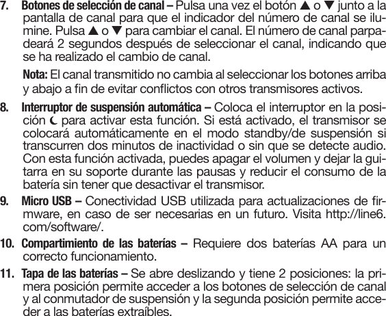 7.  Botones de selección de canal – Pulsa una vez el botón so tjunto a lapantalla de canal para que el indicador del número de canal se ilu-mine. Pulsa s o t para cambiar el canal. El número de canal parpa-deará 2 segundos después de seleccionar el canal, indicando quese ha realizado el cambio de canal.Nota: El canal transmitido no cambia al seleccionar los botones arriba y abajo a n de evitar conictos con otros transmisores activos.8.  Interruptor de suspensión automática – Coloca el interruptor en la posi-ción   para activar esta función. Si está activado, el transmisor secolocará automáticamente en el modo standby/de suspensión sitranscurren dos minutos de inactividad o sin que se detecte audio.Con esta función activada, puedes apagar el volumen y dejar la gui-tarra en su soporte durante las pausas y reducir el consumo de labatería sin tener que desactivar el transmisor.9. Micro USB – Conectividad USB utilizada para actualizaciones de r-mware, en caso de ser necesarias en un futuro. Visita http://line6.com/software/.10. Compartimiento de las baterías – Requiere dos baterías AA para uncorrecto funcionamiento.11.  Tapa de las baterías – Se abre deslizando y tiene 2 posiciones: la pri-mera posición permite acceder a los botones de selección de canaly al conmutador de suspensión y la segunda posición permite acce-der a las baterías extraíbles.