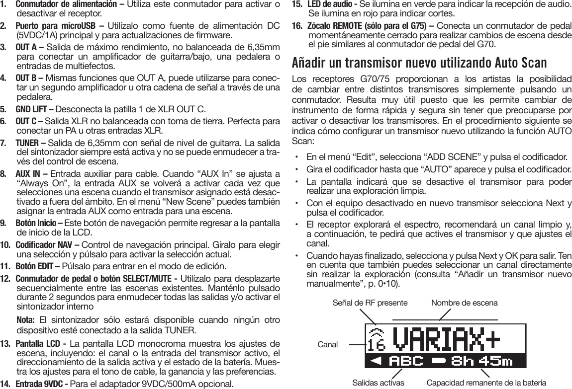 1. Conmutador de alimentación – Utiliza este conmutador para activar odesactivar el receptor.2. Puerto para microUSB – Utilízalo como fuente de alimentación DC(5VDC/1A) principal y para actualizaciones de rmware.3.  OUT A – Salida de máximo rendimiento, no balanceada de 6,35mmpara  conectar  un  amplicador  de  guitarra/bajo,  una  pedalera  oentradas de multiefectos.4.  OUT B – Mismas funciones que OUT A, puede utilizarse para conec-tar un segundo amplicador u otra cadena de señal a través de unapedalera.5.  GND LIFT – Desconecta la patilla 1 de XLR OUT C.6.  OUT C – Salida XLR no balanceada con toma de tierra. Perfecta paraconectar un PA u otras entradas XLR.7.  TUNER – Salida de 6,35mm con señal de nivel de guitarra. La salidadel sintonizador siempre está activa y no se puede enmudecer a tra-vés del control de escena.8. AUX IN – Entrada auxiliar para cable. Cuando “AUX In” se ajusta a“Always On”, la entrada AUX se volverá a activar cada vez queselecciones una escena cuando el transmisor asignado está desac-tivado a fuera del ámbito. En el menú “New Scene” puedes tambiénasignar la entrada AUX como entrada para una escena.9.  Botón Inicio – Este botón de navegación permite regresar a la pantallade inicio de la LCD.10. CodicadorNAV–Control de navegación principal. Gíralo para elegiruna selección y púlsalo para activar la selección actual.11.  Botón EDIT – Púlsalo para entrar en el modo de edición.12. Conmutador de pedal o botón SELECT/MUTE - Utilízalo para desplazartesecuencialmente  entre las  escenas  existentes.  Manténlo  pulsadodurante 2 segundos para enmudecer todas las salidas y/o activar elsintonizador internoNota: El sintonizador sólo estará disponible cuando ningún otrodispositivo esté conectado a la salida TUNER.13. Pantalla LCD - La pantalla LCD monocroma muestra los ajustes deescena, incluyendo: el canal o la entrada del transmisor activo, eldireccionamiento de la salida activa y el estado de la batería. Mues-tra los ajustes para el tono de cable, la ganancia y las preferencias.14. Entrada9VDC-Para el adaptador 9VDC/500mA opcional.15.  LED de audio - Se ilumina en verde para indicar la recepción de audio.Se ilumina en rojo para indicar cortes.16.  Zócalo REMOTE (sólo para el G75) – Conecta un conmutador de pedalmomentáneamente cerrado para realizar cambios de escena desdeel pie similares al conmutador de pedal del G70.Añadir un transmisor nuevo utilizando Auto ScanLos receptores G70/75 proporcionan a los artistas la posibilidad de cambiar entre distintos transmisores simplemente pulsando un conmutador. Resulta muy útil puesto que les permite cambiar de instrumento de forma rápida y segura sin tener que preocuparse por activar o desactivar los transmisores. En el procedimiento siguiente se indica cómo congurar un transmisor nuevo utilizando la función AUTO Scan:•  En el menú “Edit”, selecciona “ADD SCENE” y pulsa el codicador.•  Gira el codicador hasta que “AUTO” aparece y pulsa el codicador.•  La pantalla indicará que se desactive el transmisor para poderrealizar una exploración limpia.•  Con el equipo desactivado en nuevo transmisor selecciona Next ypulsa el codicador.•  El receptor explorará el espectro, recomendará un canal limpio y,a continuación, te pedirá que actives el transmisor y que ajustes elcanal.•  Cuando hayas nalizado, selecciona y pulsa Next y OK para salir. Tenen cuenta que también puedes seleccionar un canal directamentesin  realizar  la  exploración  (consulta  “Añadir  un  transmisor  nuevomanualmente”, p. 0•10).16Señal de RF presenteSalidas activasCanalNombre de escenaCapacidad remanente de la batería