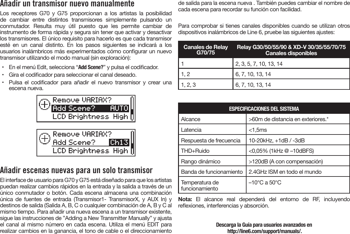 Añadir un transmisor nuevo manualmenteLos receptores G70 y G75 proporcionan a los artistas la posibilidad de cambiar entre distintos transmisores simplemente pulsando un conmutador. Resulta muy útil puesto que les permite cambiar de instrumento de forma rápida y segura sin tener que activar y desactivar los transmisores. El único requisito para hacerlo es que cada transmisor esté en un canal distinto. En los pasos siguientes se indicará a los usuarios inalámbricos más experimentados cómo congurar un nuevo transmisor utilizando el modo manual (sin exploración):•  En el menú Edit, selecciona “Add Scene?” y pulsa el codicador.•  Gira el codicador para seleccionar el canal deseado.•  Pulsa  el  codicador  para  añadir  el  nuevo  transmisor  y  crear  unaescena nueva.Añadir escenas nuevas para un solo transmisorEl interface de usuario para G70 y G75 está diseñado para que los artistas puedan realizar cambios rápidos en la entrada y la salida a través de un único conmutador o botón. Cada escena almacena una combinación única de fuentes de entrada (Transmisor1- TransmisorX, y AUX In) y destinos de salida (Salida A, B, C o cualquier combinación de A, B y C al mismo tiempo. Para añadir una nueva escena a un transmisor existente, sigue las instrucciones de ”Adding a New Transmitter Manually” y ajusta el canal al mismo número en cada escena. Utiliza el menú EDIT para realizar cambios en la ganancia, el tono de cable o el direccionamiento de salida para la escena nueva . También puedes cambiar el nombre de cada escena para recordar su función con facilidad.Para comprobar si tienes canales disponibles cuando se utilizan otros dispositivos inalámbricos de Line 6, pruebe las siguientes ajustes:Canales de Relay G70/75Relay G30/50/55/90 &amp; XD-V 30/35/55/70/75Canales disponibles12, 3, 5, 7, 10, 13, 141, 2 6, 7, 10, 13, 141, 2, 3 6, 7, 10, 13, 14ESPECIFICACIONES DEL SISTEMAAlcance &gt;60m de distancia en exteriores.*Latencia &lt;1,5msRespuesta de frecuencia 10-20kHz, +1dB / -3dBTHD+Ruido &lt;0,05% (1kHz @ –10dBFS)Rango dinámico &gt;120dB (A con compensación)Banda de funcionamiento 2.4GHz ISM en todo el mundoTemperatura de funcionamiento –10°C a 50°CNota: El alcance real dependerá del entorno de RF, incluyendo reexiones, interferencias y absorción.Descarga la Guía para usuarios avanzados en http://line6.com/support/manuals/.