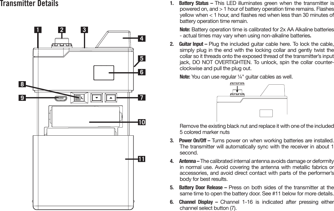 Transmitter Details1 2710983461151. Battery Status – This LED illuminates green when the transmitter ispowered on, and &gt; 1 hour of battery operation time remains. Flashesyellow when &lt; 1 hour, and ashes red when less than 30 minutes ofbattery operation time remain.Note: Battery operation time is calibrated for 2x AA Alkaline batteries- actual times may vary when using non-alkaline batteries.2.  Guitar Input – Plug the included guitar cable here. To lock the cable,simply plug in the end with the locking collar and gently twist thecollar so it threads onto the exposed thread of the transmitter’s inputjack, DO NOT OVERTIGHTEN. To unlock, spin the collar counter-clockwise and pull the plug out.Note: You can use regular ¼&quot; guitar cables as well.Remove the existing black nut and replace it with one of the included 5 colored marker nuts3.  Power On/Off – Turns power on when working batteries are installed.The transmitter will automatically sync with the receiver in about 1second.4.  Antenna – The calibrated internal antenna avoids damage or deformityin normal use. Avoid covering the antenna with metallic fabrics oraccessories, and avoid direct contact with parts of the performer’sbody for best results.5. Battery Door Release – Press on both sides of the transmitter at thesame time to open the battery door. See #11 below for more details.6. Channel Display – Channel  1-16  is  indicated  after  pressing  eitherchannel select button (7).