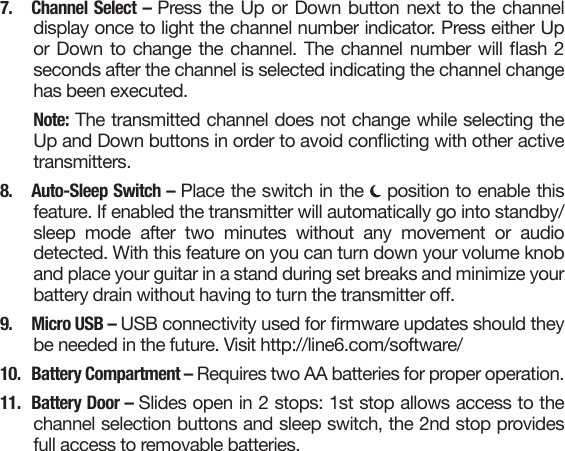 7. Channel Select – Press the Up or Down button next to the channeldisplay once to light the channel number indicator. Press either Upor Down to change the channel. The channel number will ash 2seconds after the channel is selected indicating the channel changehas been executed. Note: The transmitted channel does not change while selecting theUp and Down buttons in order to avoid conicting with other activetransmitters.8. Auto-Sleep Switch – Place the switch in the   position to enable thisfeature. If enabled the transmitter will automatically go into standby/sleep mode after two minutes without any movement or audiodetected. With this feature on you can turn down your volume knoband place your guitar in a stand during set breaks and minimize yourbattery drain without having to turn the transmitter o. 9.  Micro USB – USB connectivity used for rmware updates should theybe needed in the future. Visit http://line6.com/software/10.  Battery Compartment – Requires two AA batteries for proper operation.11.  Battery Door – Slides open in 2 stops: 1st stop allows access to thechannel selection buttons and sleep switch, the 2nd stop providesfull access to removable batteries.