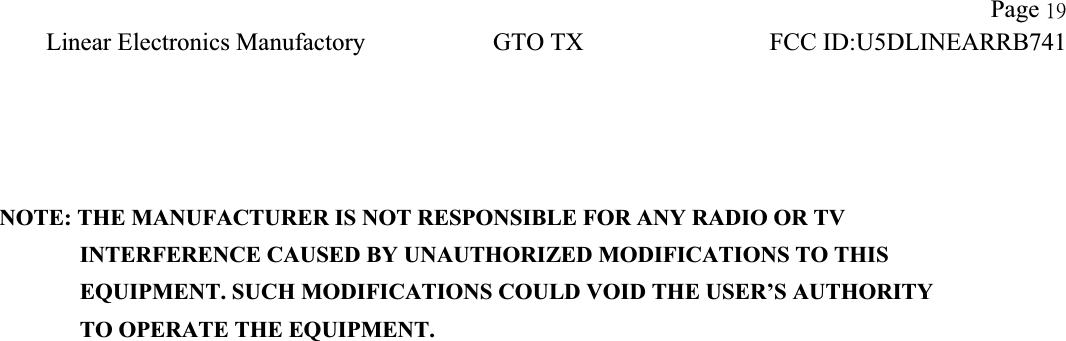 !!Page 2:Linear Electronics Manufactory!GTO TX!FCC ID:U5DLINEARRB741!NOTE: THE MANUFACTURER IS NOT RESPONSIBLE FOR ANY RADIO OR TV          INTERFERENCE CAUSED BY UNAUTHORIZED MODIFICATIONS TO THIS             EQUIPMENT. SUCH MODIFICATIONS COULD VOID THE USER&rsquo;S AUTHORITY          TO OPERATE THE EQUIPMENT. 