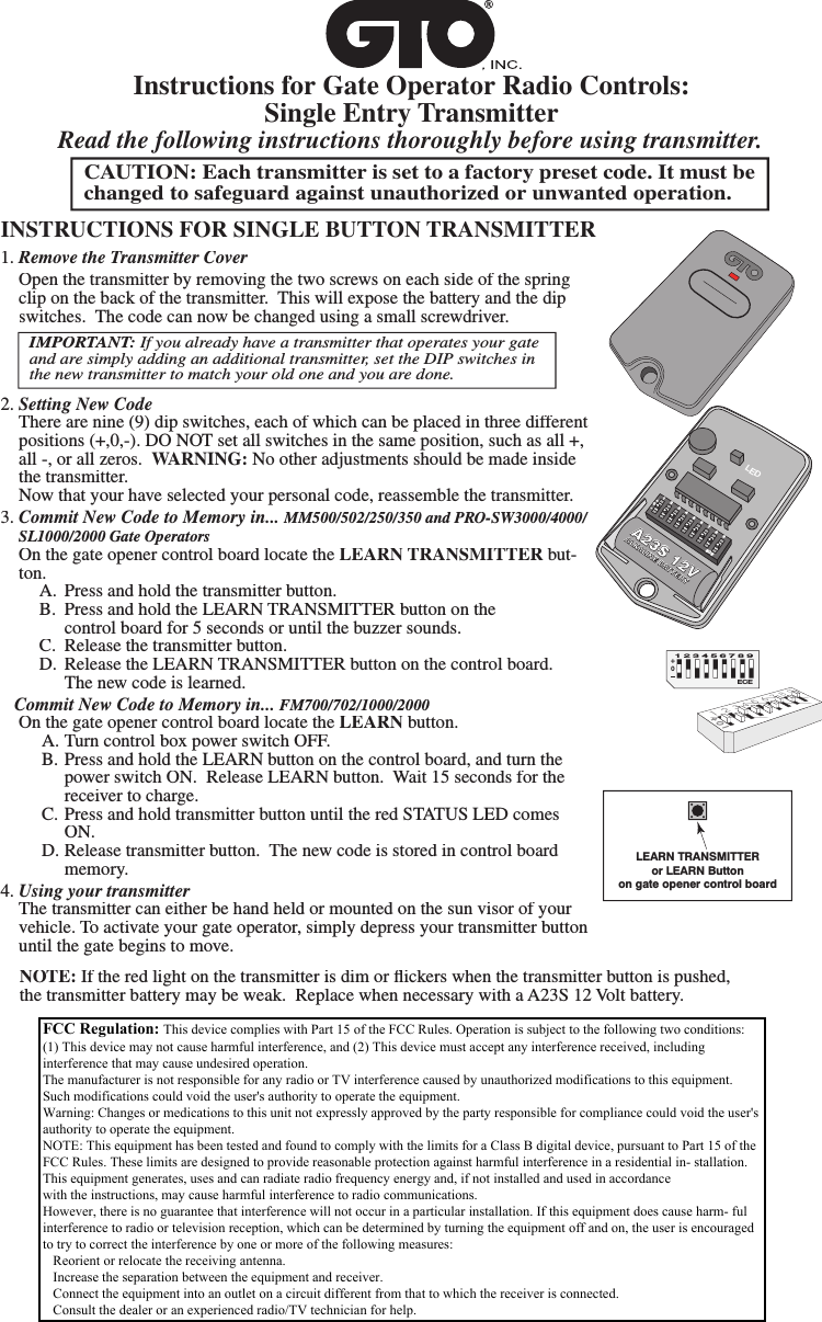 Instructions for Gate Operator Radio Controls: Single Entry Transmitter1. Remove the Transmitter Cover Open the transmitter by removing the two screws on each side of the spring clip on the back of the transmitter.  This will expose the battery and the dip switches.  The code can now be changed using a small screwdriver.2. Setting New Code  There are nine (9) dip switches, each of which can be placed in three different positions (+,0,-). DO NOT set all switches in the same position, such as all +, all -, or all zeros.  WARNING: No other adjustments should be made inside the transmitter.     Now that your have selected your personal code, reassemble the transmitter.3. Commit New Code to Memory in... MM500/502/250/350 and PRO-SW3000/4000/SL1000/2000 Gate Operators  On the gate opener control board locate the LEARN TRANSMITTER but-ton.  A.  Press and hold the transmitter button.  B.  Press and hold the LEARN TRANSMITTER button on the      control board for 5 seconds or until the buzzer sounds.   C.  Release the transmitter button.  D.  Release the LEARN TRANSMITTER button on the control board.      The new code is learned.   Commit New Code to Memory in... FM700/702/1000/2000On the gate opener control board locate the LEARN button.  A. Turn control box power switch OFF.  B. Press and hold the LEARN button on the control board, and turn the      power switch ON.  Release LEARN button.  Wait 15 seconds for the     receiver to charge.  C. Press and hold transmitter button until the red STATUS LED comes      ON.  D. Release transmitter button.  The new code is stored in control board      memory.4. Using your transmitter  The transmitter can either be hand held or mounted on the sun visor of your vehicle. To activate your gate operator, simply depress your transmitter button until the gate begins to move.CAUTION: Each transmitter is set to a factory preset code. It must be changed to safeguard against unauthorized or unwanted operation.INSTRUCTIONS FOR SINGLE BUTTON TRANSMITTERRead the following instructions thoroughly before using transmitter.FCC  Regulation:  This device complies with Part 15 of the FCC Rules. Operation is subject to the following two conditions: (1) This device may not cause harmful interference, and (2) This device must accept any interference received, including interference that may cause undesired operation.Warning: Changes or modiﬁ cations to this unit not expressly approved by the party responsible for compliance could void the user&rsquo;s authority to operate the equipment.NOTE: This equipment has been tested and found to comply with the limits for a Class B digital device, pursuant to Part 15 of the FCC Rules. These limits are designed to provide reasonable protection against harmful interference in a residential in-stallation. This equipment generates, uses and can radiate radio frequency energy and, if not installed and used in accordance with the instructions, may cause harmful interference to radio communications.However, there is no guarantee that interference will not occur in a particular installation. If this equipment does cause harm-ful interference to radio or television reception, which can be determined by turning the equipment off and on, the user is encouraged to try to correct the interference by one or more of the following measures:&bull; Reorient or relocate the receiving antenna.&bull; Increase the separation between the equipment and receiver.&bull; Connect the equipment into an outlet on a circuit different from that to which the receiver is connected.&bull; Consult the dealer or an experienced radio/TV technician for help.LEARN TRANSMITTERor LEARN Buttonon gate opener control board1   2 3 4 5 6 7 8 9ECEA23S 12VALKALINE BATTERY+0&ndash;LED+0ECE1 2 3 4 5 6 7 8 9 IMPORTANT: If you already have a transmitter that operates your gate and are simply adding an additional transmitter, set the DIP switches in the new transmitter to match your old one and you are done. NOTE: If the red light on the transmitter is dim or ﬂ ickers when the transmitter button is pushed, the transmitter battery may be weak.  Replace when necessary with a A23S 12 Volt battery.FCC Regulation: This device complies with Part 15 of the FCC Rules. Operation is subject to the following two conditions:(1) This device may not cause harmful interference, and (2) This device must accept any interference received, includinginterference that may cause undesired operation.The manufacturer is not responsible for any radio or TV interference caused by unauthorized modifications to this equipment.Such modifications could void the user's authority to operate the equipment.Warning: Changes or medications to this unit not expressly approved by the party responsible for compliance could void the user'sauthority to operate the equipment.NOTE: This equipment has been tested and found to comply with the limits for a Class B digital device, pursuant to Part 15 of theFCC Rules. These limits are designed to provide reasonable protection against harmful interference in a residential in- stallation.This equipment generates, uses and can radiate radio frequency energy and, if not installed and used in accordancewith the instructions, may cause harmful interference to radio communications.However, there is no guarantee that interference will not occur in a particular installation. If this equipment does cause harm- fulinterference to radio or television reception, which can be determined by turning the equipment off and on, the user is encouragedto try to correct the interference by one or more of the following measures:   Reorient or relocate the receiving antenna.   Increase the separation between the equipment and receiver.   Connect the equipment into an outlet on a circuit different from that to which the receiver is connected.   Consult the dealer or an experienced radio/TV technician for help.