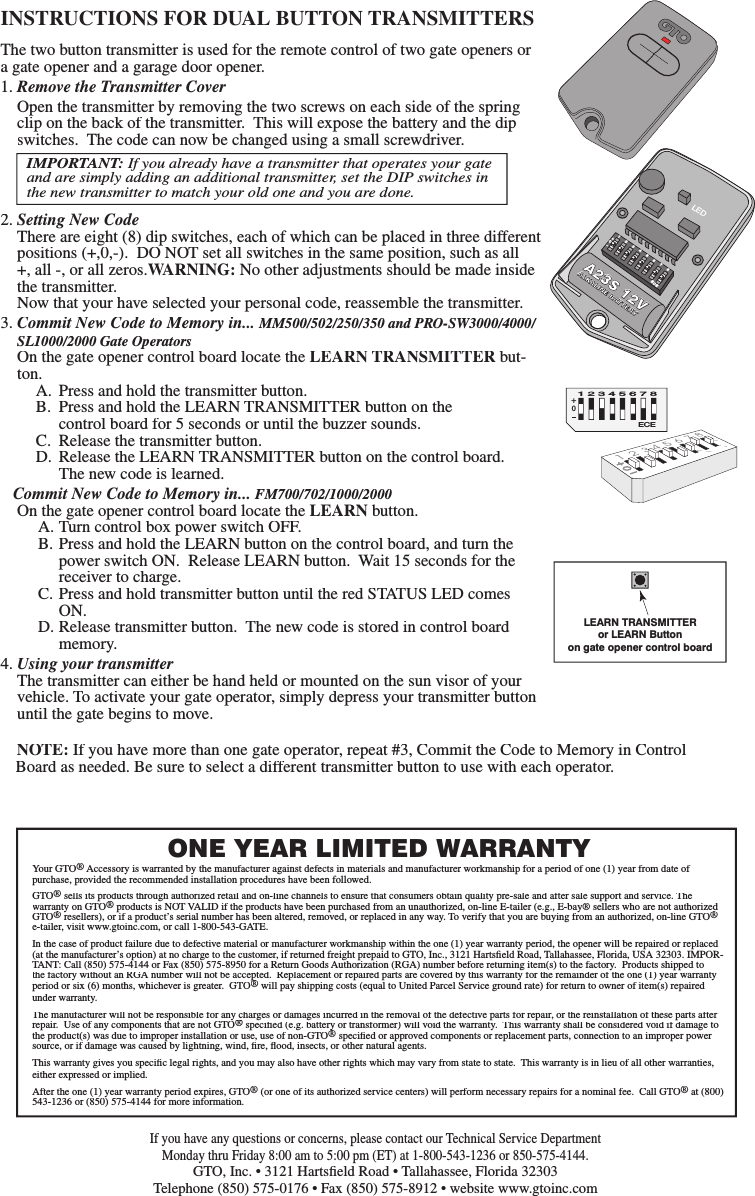 INSTRUCTIONS FOR DUAL BUTTON TRANSMITTERS+0ECE 1 2 3 4 5 6 7 8  Your GTO&reg; Accessory is warranted by the manufacturer against defects in materials and manufacturer workmanship for a period of one (1) year from date of purchase, provided the recommended installation procedures have been followed.GTO&reg; sells its products through authorized retail and on-line channels to ensure that consumers obtain quality pre-sale and after sale support and service. The warranty on GTO&reg; sells its products through authorized retail and on-line channels to ensure that consumers obtain quality pre-sale and after sale support and service. The &reg; sells its products through authorized retail and on-line channels to ensure that consumers obtain quality pre-sale and after sale support and service. The  products is NOT VALID if the products have been purchased from an unauthorized, on-line E-tailer (e.g., E-bay&reg; sellers who are not authorized GTO&reg;warranty on GTO&reg;warranty on GTO resellers), or if a product&rsquo;s serial number has been altered, removed, or replaced in any way. To verify that you are buying from an authorized, on-line GTO&reg; products is NOT VALID if the products have been purchased from an unauthorized, on-line E-tailer (e.g., E-bay&reg; sellers who are not authorized &reg; products is NOT VALID if the products have been purchased from an unauthorized, on-line E-tailer (e.g., E-bay&reg; sellers who are not authorized e-tailer, visit www.gtoinc.com, or call 1-800-543-GATE.In the case of product failure due to defective material or manufacturer workmanship within the one (1) year warranty period, the opener will be repaired or replaced (at the manufacturer&rsquo;s option) at no charge to the customer, if returned freight prepaid to GTO, Inc., 3121 Hartsﬁ eld Road, Tallahassee, Florida, USA 32303. IMPOR-TANT: Call (850) 575-4144 or Fax (850) 575-8950 for a Return Goods Authorization (RGA) number before returning item(s) to the factory.  Products shipped to the factory without an RGA number will not be accepted.  Replacement or repaired parts are covered by this warranty for the remainder of the one (1) year warranty period or six (6) months, whichever is greater.  GTO&reg;the factory without an RGA number will not be accepted.  Replacement or repaired parts are covered by this warranty for the remainder of the one (1) year warranty &reg;the factory without an RGA number will not be accepted.  Replacement or repaired parts are covered by this warranty for the remainder of the one (1) year warranty  will pay shipping costs (equal to United Parcel Service ground rate) for return to owner of item(s) repaired under warranty.The manufacturer will not be responsible for any charges or damages incurred in the removal of the defective parts for repair, or the reinstallation of these parts after repair.  Use of any components that are not GTO&reg;The manufacturer will not be responsible for any charges or damages incurred in the removal of the defective parts for repair, or the reinstallation of these parts after &reg;The manufacturer will not be responsible for any charges or damages incurred in the removal of the defective parts for repair, or the reinstallation of these parts after  speciﬁ ed (e.g. battery or transformer) will void the warranty.  This warranty shall be considered void if damage to the product(s) was due to improper installation or use, use of non-GTO&reg; speciﬁ ed (e.g. battery or transformer) will void the warranty.  This warranty shall be considered void if damage to &reg; speciﬁ ed (e.g. battery or transformer) will void the warranty.  This warranty shall be considered void if damage to  speciﬁ ed or approved components or replacement parts, connection to an improper power source, or if damage was caused by lightning, wind, ﬁ re, ﬂ ood, insects, or other natural agents.This warranty gives you speciﬁ c legal rights, and you may also have other rights which may vary from state to state.  This warranty is in lieu of all other warranties, either expressed or implied.After the one (1) year warranty period expires, GTO&reg; (or one of its authorized service centers) will perform necessary repairs for a nominal fee.  Call GTO&reg; at (800) 543-1236 or (850) 575-4144 for more information.ONE YEAR LIMITED WARRANTYIf you have any questions or concerns, please contact our Technical Service Department Monday thru Friday 8:00 am to 5:00 pm (ET) at 1-800-543-1236 or 850-575-4144.GTO, Inc. &bull; 3121 Hartsﬁ eld Road &bull; Tallahassee, Florida 32303Telephone (850) 575-0176 &bull; Fax (850) 575-8912 &bull; website www.gtoinc.comA23S 12VALKALINE BATTERY1 2 3 4 5 6 7 8ECE+0&ndash;LEDThe two button transmitter is used for the remote control of two gate openers or a gate opener and a garage door opener.1. Remove the Transmitter Cover Open the transmitter by removing the two screws on each side of the spring clip on the back of the transmitter.  This will expose the battery and the dip switches.  The code can now be changed using a small screwdriver.2. Setting New Code  There are eight (8) dip switches, each of which can be placed in three different positions (+,0,-).  DO NOT set all switches in the same position, such as all +, all -, or all zeros.WARNING: No other adjustments should be made inside the transmitter.    Now that your have selected your personal code, reassemble the transmitter.3. Commit New Code to Memory in... MM500/502/250/350 and PRO-SW3000/4000/SL1000/2000 Gate Operators  On the gate opener control board locate the LEARN TRANSMITTER but-ton.  A.  Press and hold the transmitter button.  B.  Press and hold the LEARN TRANSMITTER button on the      control board for 5 seconds or until the buzzer sounds.   C.  Release the transmitter button.  D.  Release the LEARN TRANSMITTER button on the control board.      The new code is learned.   Commit New Code to Memory in... FM700/702/1000/2000On the gate opener control board locate the LEARN button.  A. Turn control box power switch OFF.  B. Press and hold the LEARN button on the control board, and turn the      power switch ON.  Release LEARN button.  Wait 15 seconds for the     receiver to charge.  C. Press and hold transmitter button until the red STATUS LED comes      ON.  D. Release transmitter button.  The new code is stored in control board      memory.4. Using your transmitter  The transmitter can either be hand held or mounted on the sun visor of your vehicle. To activate your gate operator, simply depress your transmitter button until the gate begins to move.IMPORTANT: If you already have a transmitter that operates your gate and are simply adding an additional transmitter, set the DIP switches in the new transmitter to match your old one and you are done. NOTE: If you have more than one gate operator, repeat #3, Commit the Code to Memory in Control Board as needed. Be sure to select a different transmitter button to use with each operator.LEARN TRANSMITTERor LEARN Buttonon gate opener control board